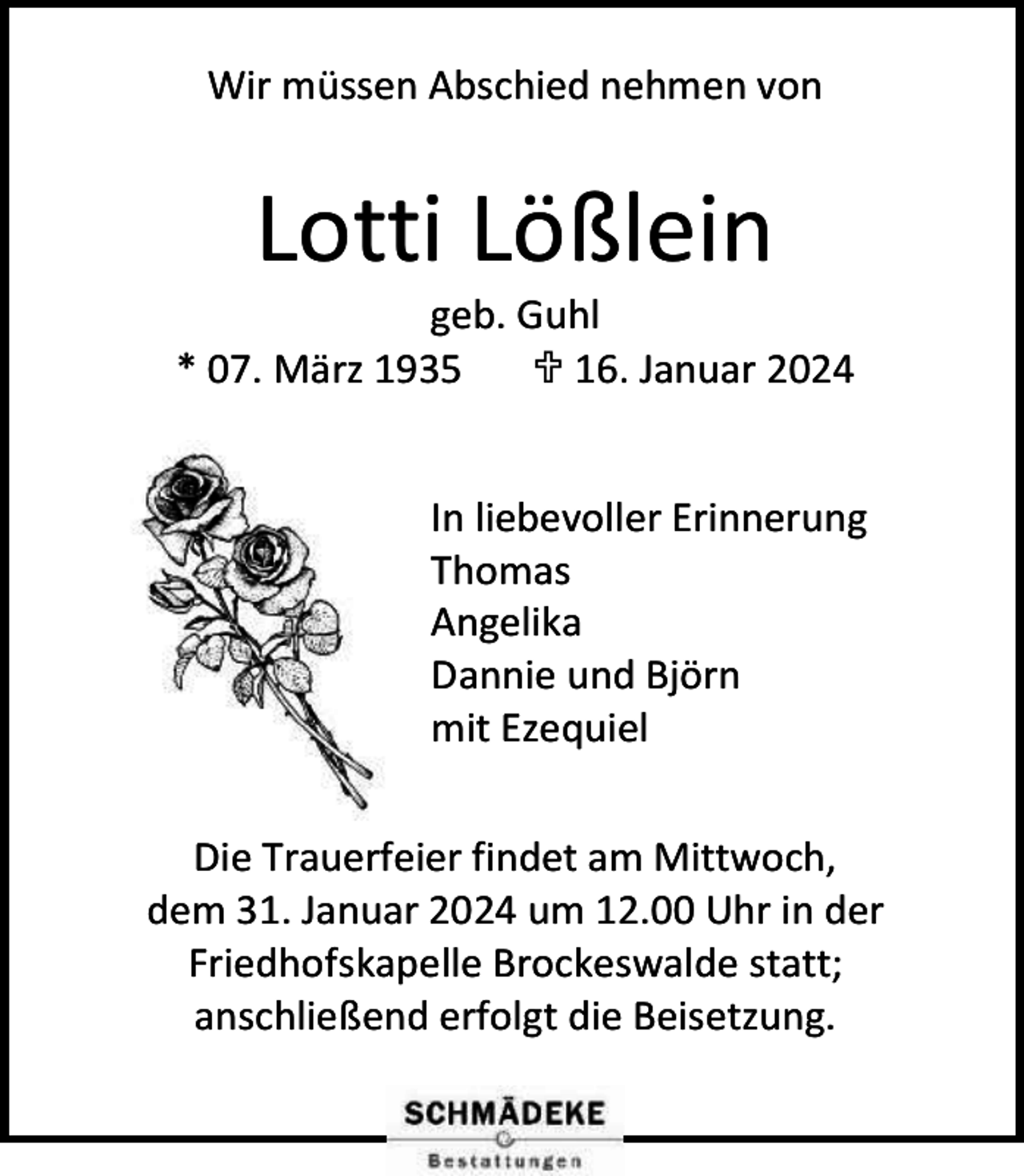 <p>Wir müssen Abschied nehmen von</p><p>Lotti Lößlein</p><p>geb. Guhl<br />* 07. März 1935<br /> 16. Januar 2024<br />In liebevoller Erinnerung<br />Thomas<br />Angelika<br />Dannie und Björn<br />mit Ezequiel<br />Die Trauerfeier findet am Mittwoch,<br />dem 31. Januar 2024 um 12.00 Uhr in der<br />Friedhofskapelle Brockeswalde statt;<br />anschließend erfolgt die Beisetzung.</p>