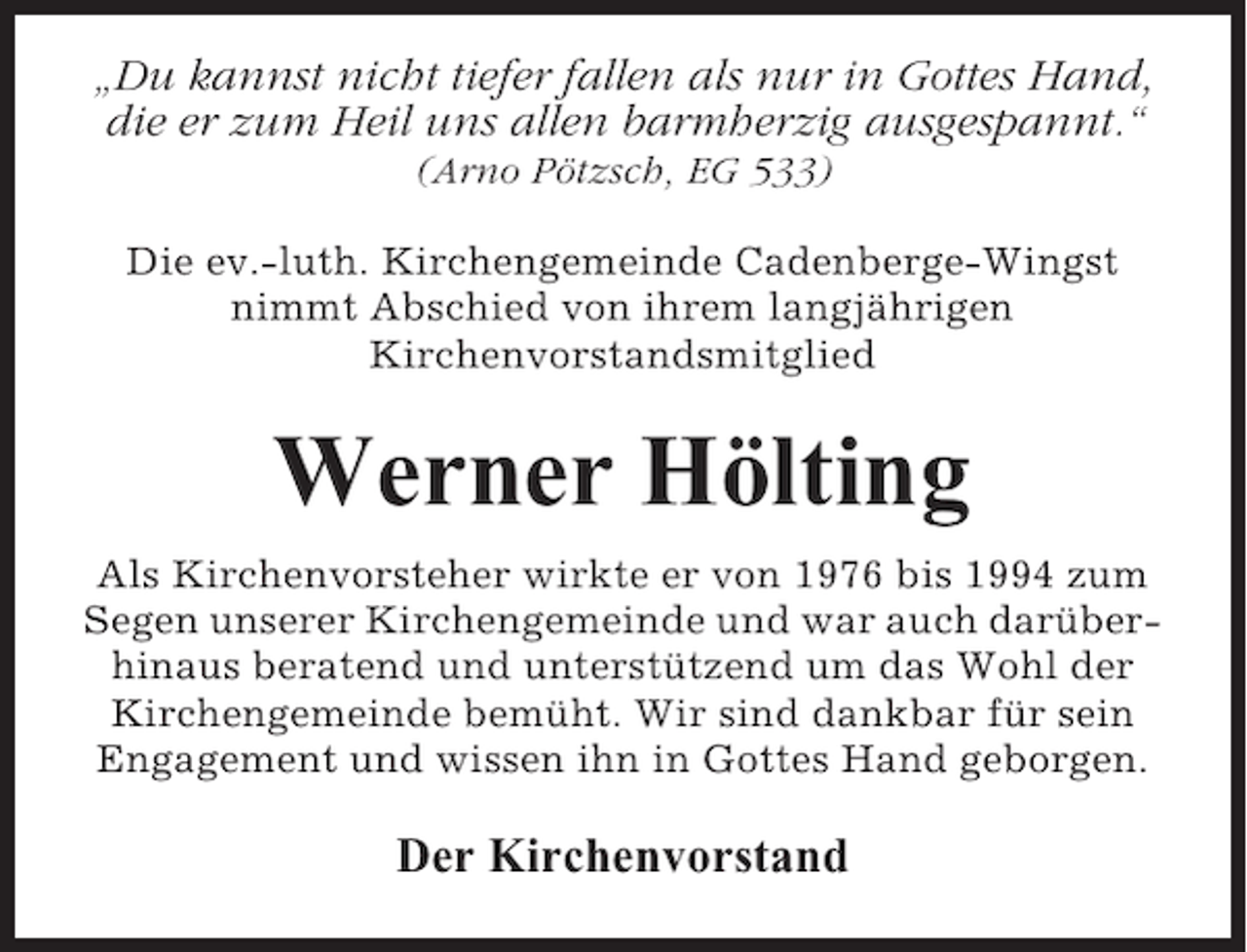 <p>„Du kannst nicht tiefer fallen als nur in Gottes Hand,<br />die er zum Heil uns allen barmherzig ausgespannt.“<br />(Arno Pötzsch, EG 533)<br />Die ev.-luth. Kirchengemeinde Cadenberge-Wingst<br />nimmt Abschied von ihrem langjährigen<br />Kirchenvorstandsmitglied</p><p>Werner Hölting<br />Als Kirchenvorsteher wirkte er von 1976 bis 1994 zum<br />Segen unserer Kirchengemeinde und war auch darüberhinaus beratend und unterstützend um das Wohl der<br />Kirchengemeinde bemüht. Wir sind dankbar für sein<br />Engagement und wissen ihn in Gottes Hand geborgen.</p><p>Der Kirchenvorstand</p>