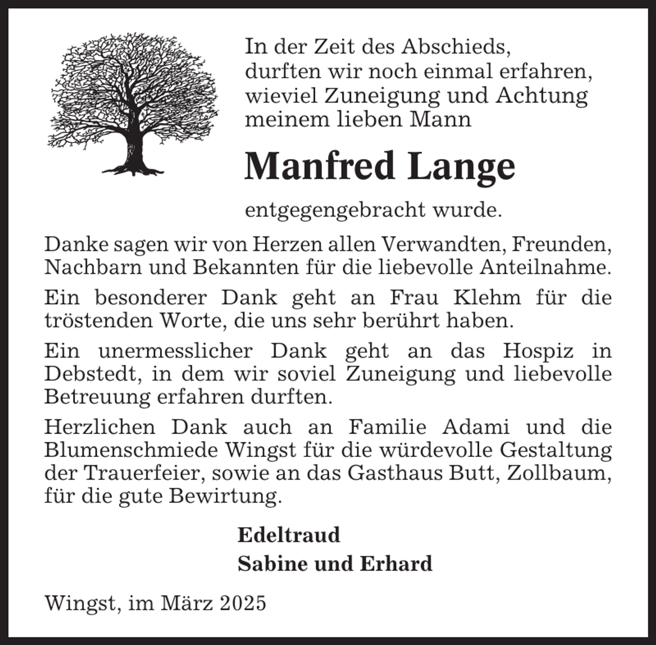 <p>In der Zeit des Abschieds,<br />durften wir noch einmal erfahren,<br />wieviel Zuneigung und Achtung</p><p>meinem lieben Mann</p><p>Manfred Lange<br />entgegengebracht wurde.<br />Danke sagen wir von Herzen allen Verwandten, Freunden,<br />Nachbarn und Bekannten für die liebevolle Anteilnahme.<br />Ein besonderer Dank geht an Frau Klehm für die<br />tröstenden Worte, die uns sehr berührt haben.<br />Ein unermesslicher Dank geht an das Hospiz in<br />Debstedt, in dem wir soviel Zuneigung und liebevolle<br />Betreuung erfahren durften.<br />Herzlichen Dank auch an Familie Adami und die<br />Blumenschmiede Wingst für die würdevolle Gestaltung<br />der Trauerfeier, sowie an das Gasthaus Butt, Zollbaum,<br />für die gute Bewirtung.<br />Edeltraud<br />Sabine und Erhard<br />Wingst, im März 2025</p>