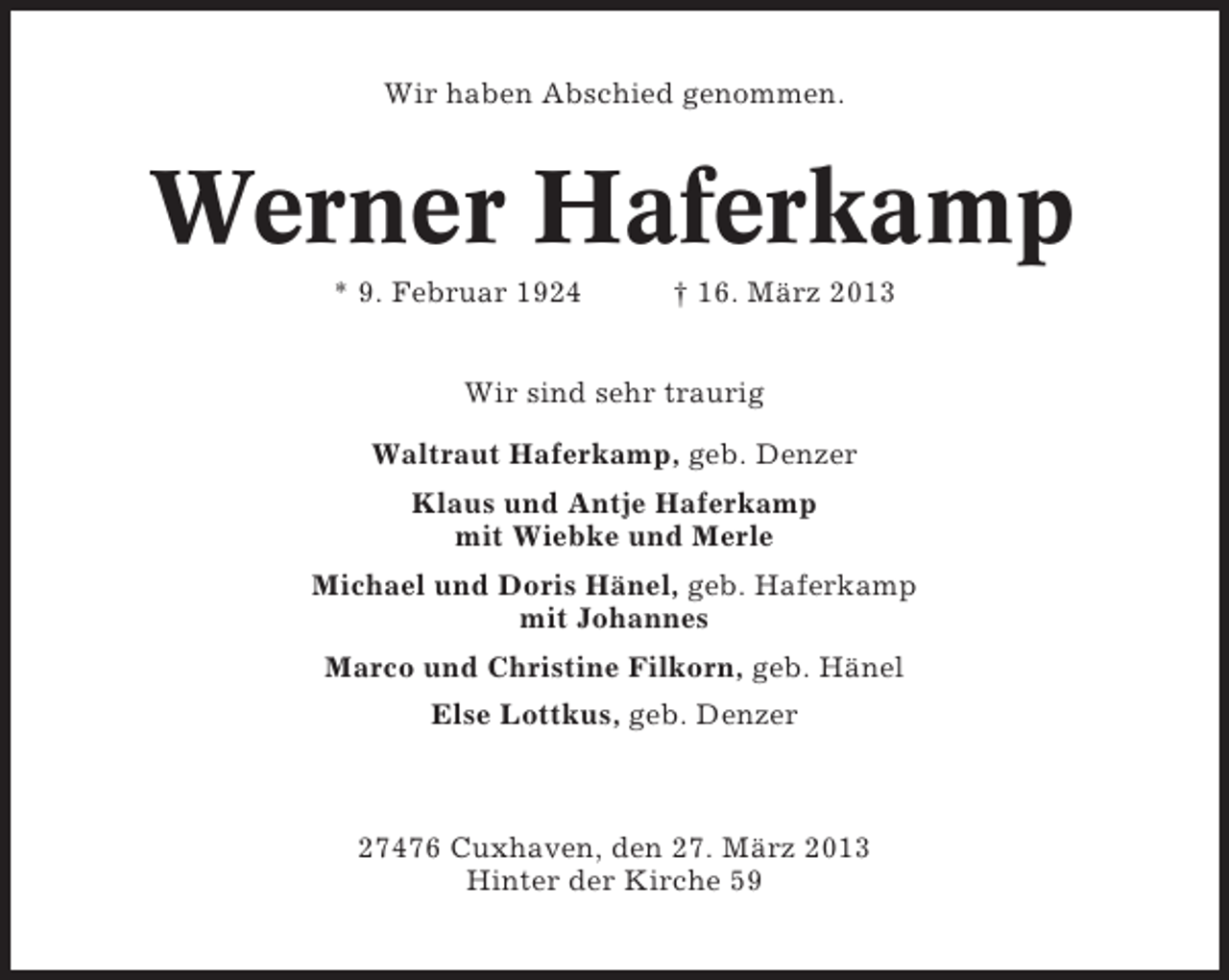 <p>Wir haben Abschied genommen.</p><p>Werner Haferkamp<br />* 9. Februar 1924</p><p>† 16. März 2013</p><p>Wir sind sehr traurig<br />Waltraut Haferkamp, geb. Denzer<br />Klaus und Antje Haferkamp<br />mit Wiebke und Merle<br />Michael und Doris Hänel, geb. Haferkamp<br />mit Johannes<br />Marco und Christine Filkorn, geb. Hänel<br />Else Lottkus, geb. Denzer</p><p>27476 Cuxhaven, den 27. März 2013<br />Hinter der Kirche 59</p>
