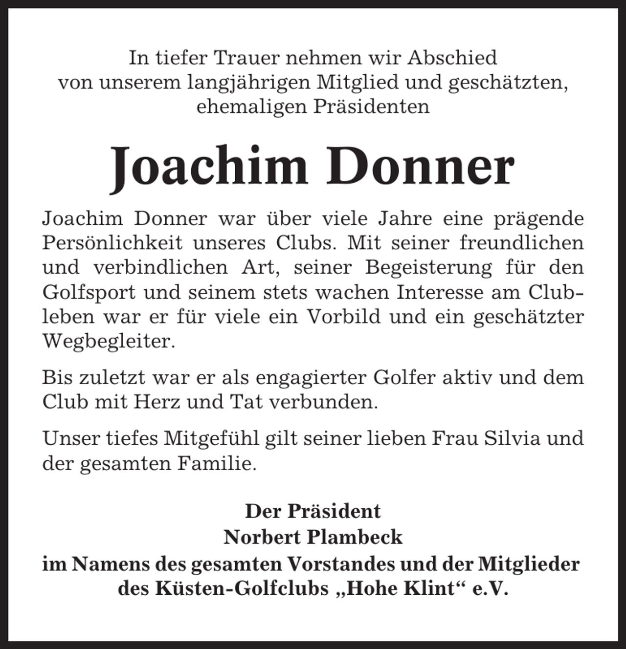 <p>In tiefer Trauer nehmen wir Abschied<br />von unserem langjährigen Mitglied und geschätzten,<br />ehemaligen Präsidenten</p><p>Joachim Donner<br />Joachim Donner war über viele Jahre eine prägende<br />Persönlichkeit unseres Clubs. Mit seiner freundlichen<br />und verbindlichen Art, seiner Begeisterung für den<br />Golfsport und seinem stets wachen Interesse am Clubleben war er für viele ein Vorbild und ein geschätzter<br />Wegbegleiter.<br />Bis zuletzt war er als engagierter Golfer aktiv und dem<br />Club mit Herz und Tat verbunden.<br />Unser tiefes Mitgefühl gilt seiner lieben Frau Silvia und<br />der gesamten Familie.<br />Der Präsident<br />Norbert Plambeck<br />im Namens des gesamten Vorstandes und der Mitglieder<br />des Küsten-Golfclubs „Hohe Klint“ e.V.</p>