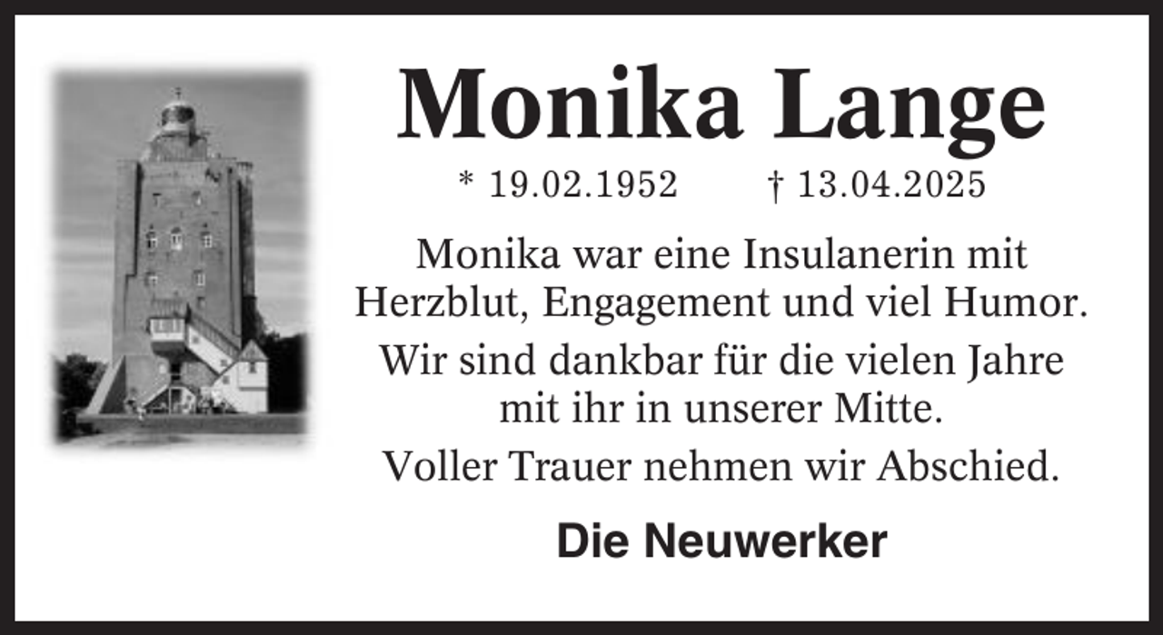 <p>Monika Lange<br />* 19.02.1952</p><p>† 13.04.2025</p><p>Monika war eine Insulanerin mit<br />Herzblut, Engagement und viel Humor.<br />Wir sind dankbar für die vielen Jahre<br />mit ihr in unserer Mitte.<br />Voller Trauer nehmen wir Abschied.</p><p>Die Neuwerker</p>