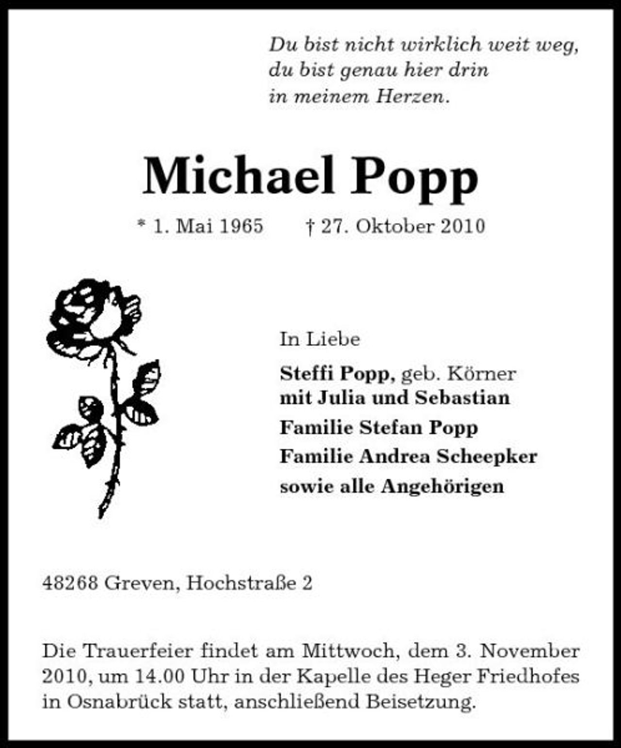 <p>Du bist nicht wirklich weit weg, du bist genau hier drin in meinem Herzen.</p><p>Michael Popp<br />* 1. Mai 1965 † 27. Oktober 2010 In Liebe Steffi Popp, geb. Körner mit Julia und Sebastian Familie Stefan Popp Familie Andrea Scheepker sowie alle Angehörigen</p><p>48268 Greven, Hochstraße 2 Die Trauerfeier findet am Mittwoch, dem 3. November 2010, um 14.00 Uhr in der Kapelle des Heger Friedhofes in Osnabrück statt, anschließend Beisetzung.</p>