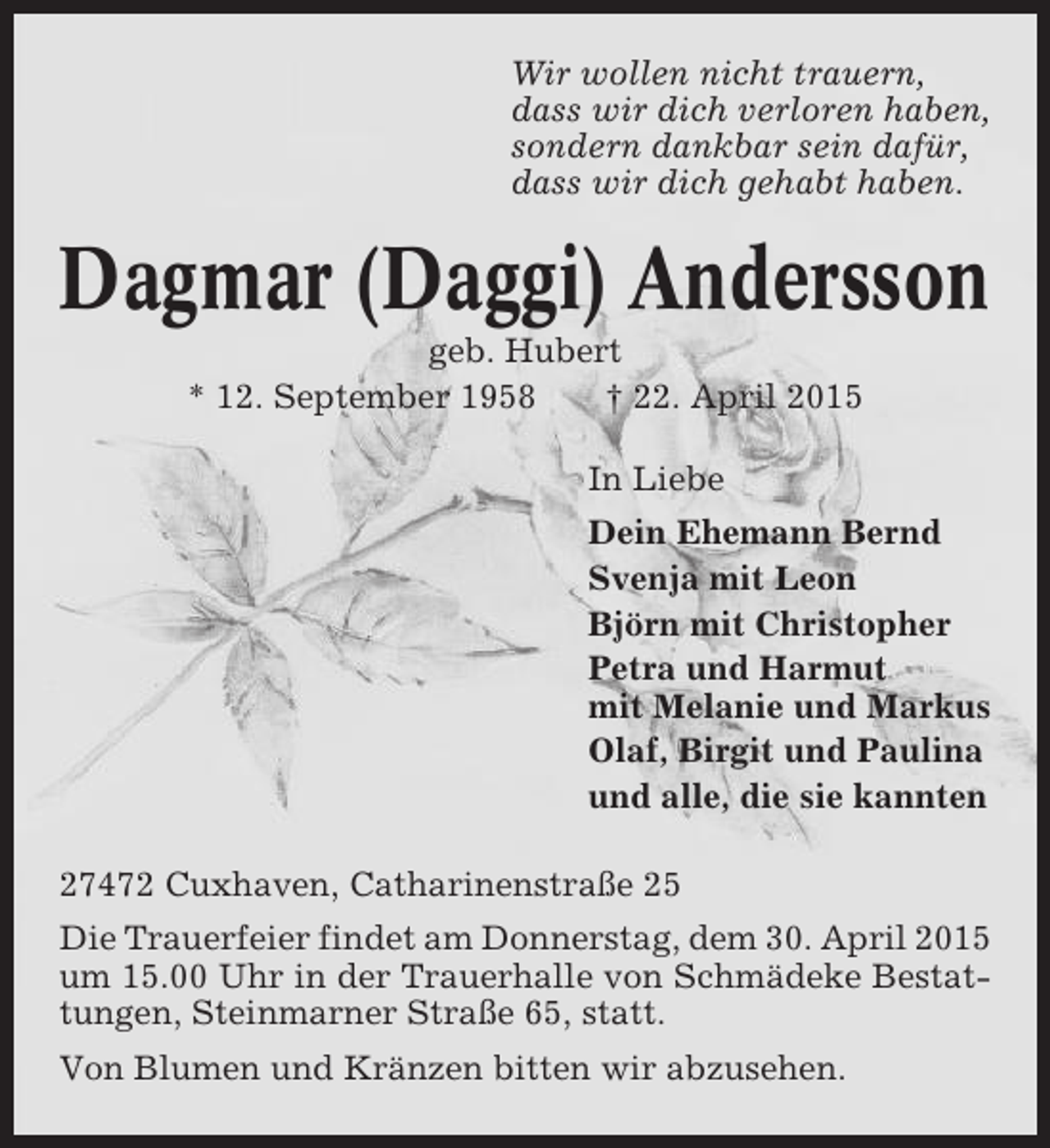 <p>Wir wollen nicht trauern,<br />dass wir dich verloren haben,<br />sondern dankbar sein dafür,<br />dass wir dich gehabt haben.</p>
<p>Dagmar (Daggi) Andersson<br />geb. Hubert<br />* 12. September 1958<br />† 22. April 2015<br />In Liebe<br />Dein Ehemann Bernd<br />Svenja mit Leon<br />Björn mit Christopher<br />Petra und Harmut<br />mit Melanie und Markus<br />Olaf, Birgit und Paulina<br />und alle, die sie kannten<br />27472 Cuxhaven, Catharinenstraße 25<br />Die Trauerfeier findet am Donnerstag, dem 30. April 2015<br />um 15.00 Uhr in der Trauerhalle von Schmädeke Bestattungen, Steinmarner Straße 65, statt.<br />Von Blumen und Kränzen bitten wir abzusehen.</p>