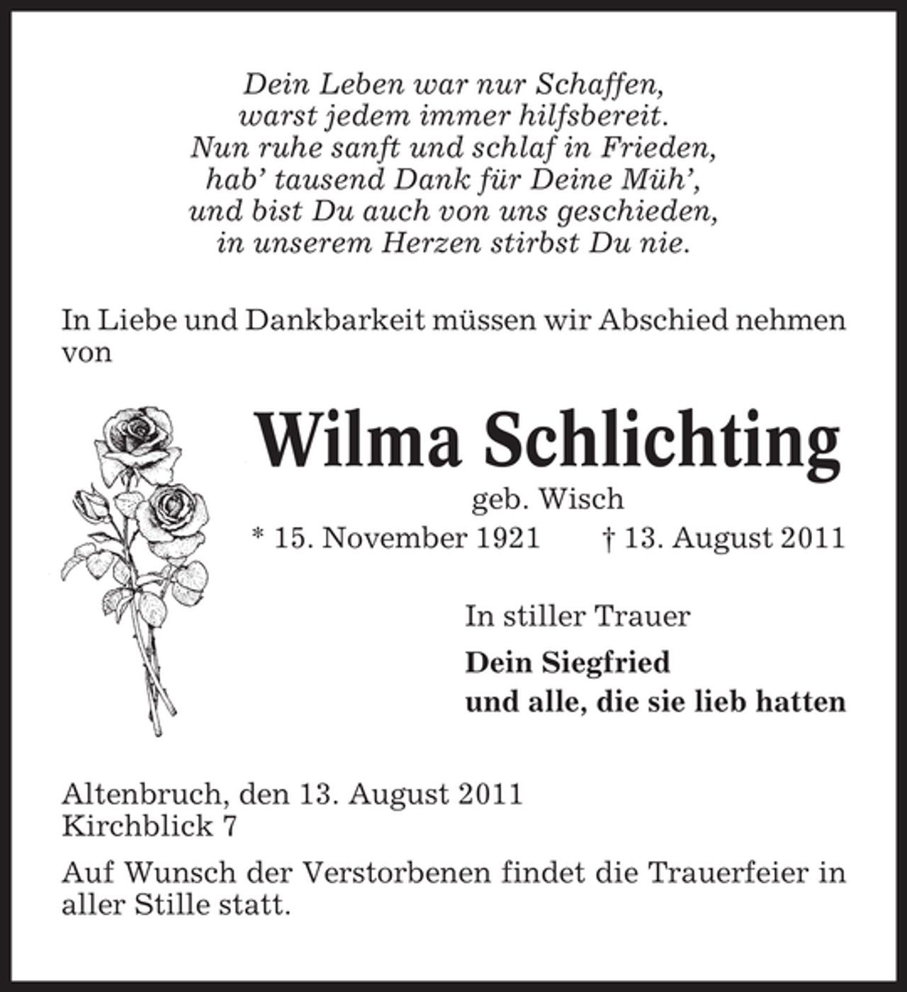<p>Dein Leben war nur Schaffen,<br />warst jedem immer hilfsbereit.<br />Nun ruhe sanft und schlaf in Frieden,<br />hab’ tausend Dank für Deine Müh’,<br />und bist Du auch von uns geschieden,<br />in unserem Herzen stirbst Du nie.<br />In Liebe und Dankbarkeit müssen wir Abschied nehmen<br />von</p><p>Wilma Schlichting<br />geb. Wisch<br />* 15. November 1921<br />† 13. August 2011<br />In stiller Trauer<br />Dein Siegfried<br />und alle, die sie lieb hatten<br />Altenbruch, den 13. August 2011<br />Kirchblick 7<br />Auf Wunsch der Verstorbenen findet die Trauerfeier in<br />aller Stille statt.</p>