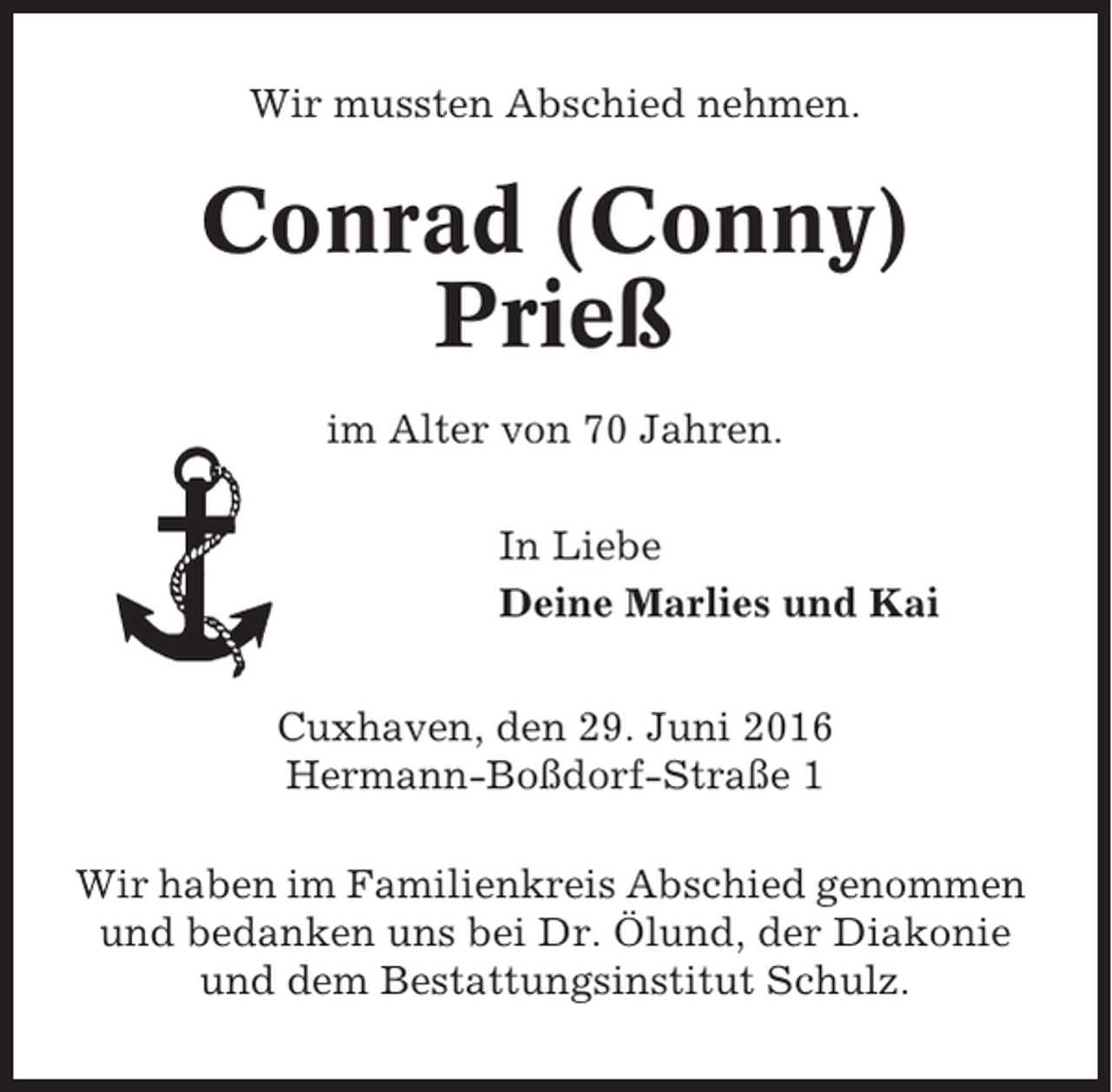 <p>Wir mussten Abschied nehmen.</p><p>Conrad (Conny)<br />Prieß<br />im Alter von 70 Jahren.<br />In Liebe<br />Deine Marlies und Kai<br />Cuxhaven, den 29. Juni 2016<br />Hermann-Boßdorf-Straße 1<br />Wir haben im Familienkreis Abschied genommen<br />und bedanken uns bei Dr. Ölund, der Diakonie<br />und dem Bestattungsinstitut Schulz.</p>