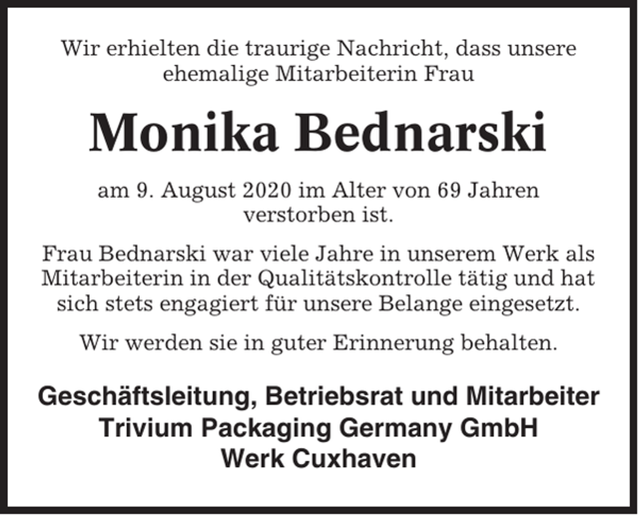 <p>Wir erhielten die traurige Nachricht, dass unsere<br />ehemalige Mitarbeiterin Frau</p><p>Monika Bednarski<br />am 9. August 2020 im Alter von 69 Jahren<br />verstorben ist.<br />Frau Bednarski war viele Jahre in unserem Werk als<br />Mitarbeiterin in der Qualitätskontrolle tätig und hat<br />sich stets engagiert für unsere Belange eingesetzt.<br />Wir werden sie in guter Erinnerung behalten.</p><p>Geschäftsleitung, Betriebsrat und Mitarbeiter<br />Trivium Packaging Germany GmbH<br />Werk Cuxhaven</p>