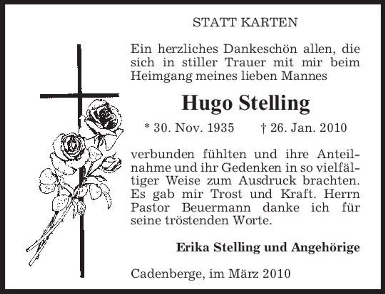 <p>STATT KARTEN Ein herzliches Dankeschön allen, die sich in stiller Trauer mit mir beim Heimgang meines lieben Mannes</p><p>Hugo Stelling<br />* 30. Nov. 1935 † 26. Jan. 2010 verbunden fühlten und ihre Anteilnahme und ihr Gedenken in so vielfältiger Weise zum Ausdruck brachten. Es gab mir Trost und Kraft. Herrn Pastor Beuermann danke ich für seine tröstenden Worte. Erika Stelling und Angehörige Cadenberge, im März 2010</p>