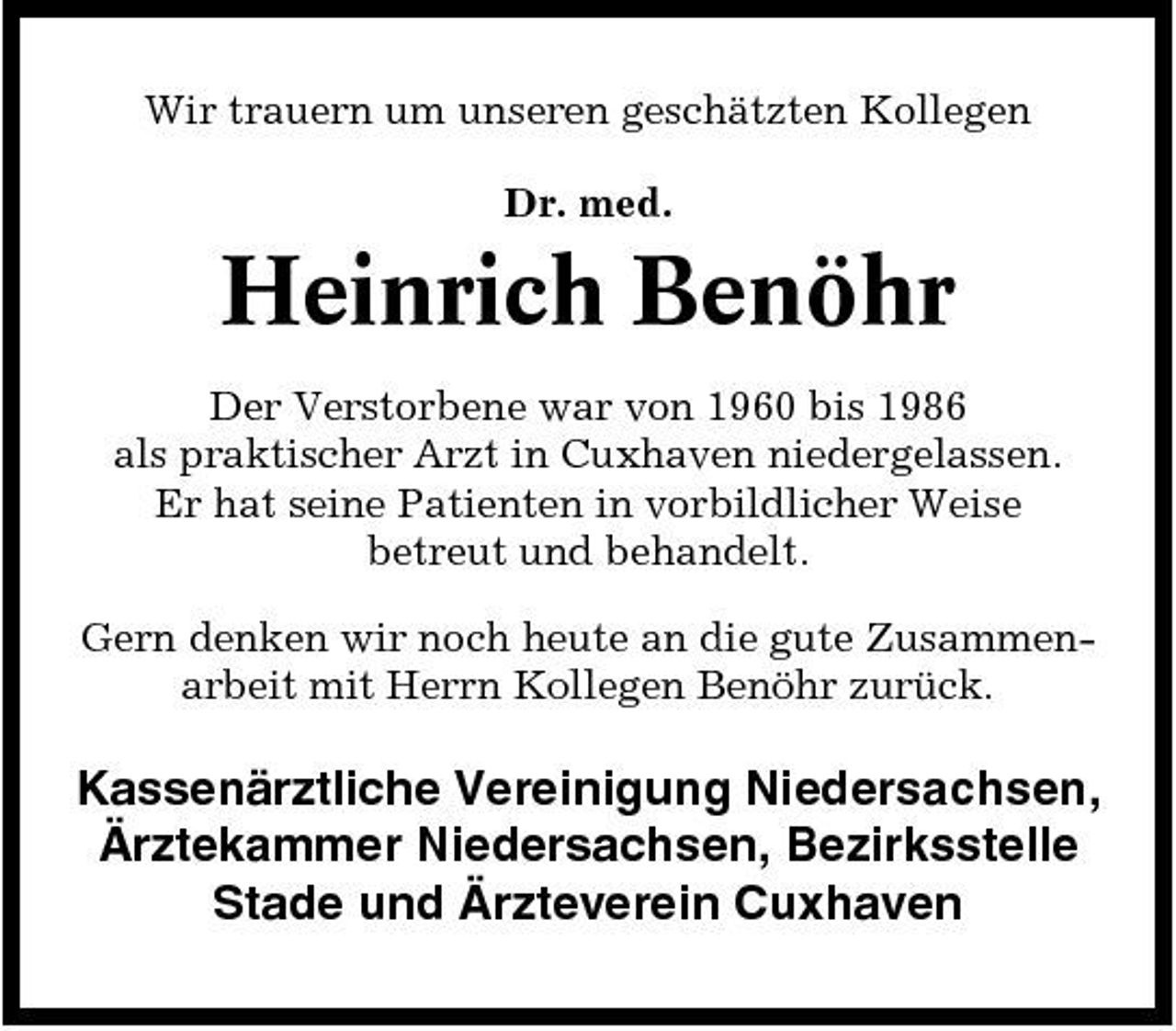 <p>Wir trauern um unseren geschätzten Kollegen Dr. med.</p><p>Heinrich Benöhr<br />Der Verstorbene war von 1960 bis 1986 als praktischer Arzt in Cuxhaven niedergelassen. Er hat seine Patienten in vorbildlicher Weise betreut und behandelt. Gern denken wir noch heute an die gute Zusammenarbeit mit Herrn Kollegen Benöhr zurück.</p><p>Kassenärztliche Vereinigung Niedersachsen, Ärztekammer Niedersachsen, Bezirksstelle Stade und Ärzteverein Cuxhaven</p>