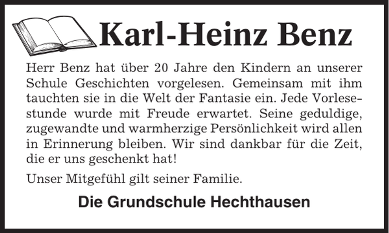 <p>Karl-Heinz Benz<br />Herr Benz hat über 20 Jahre den Kindern an unserer<br />Schule Geschichten vorgelesen. Gemeinsam mit ihm<br />tauchten sie in die Welt der Fantasie ein. Jede Vorlesestunde wurde mit Freude erwartet. Seine geduldige,<br />zugewandte und warmherzige Persönlichkeit wird allen<br />in Erinnerung bleiben. Wir sind dankbar für die Zeit,<br />die er uns geschenkt hat!<br />Unser Mitgefühl gilt seiner Familie.</p><p>Die Grundschule Hechthausen</p>