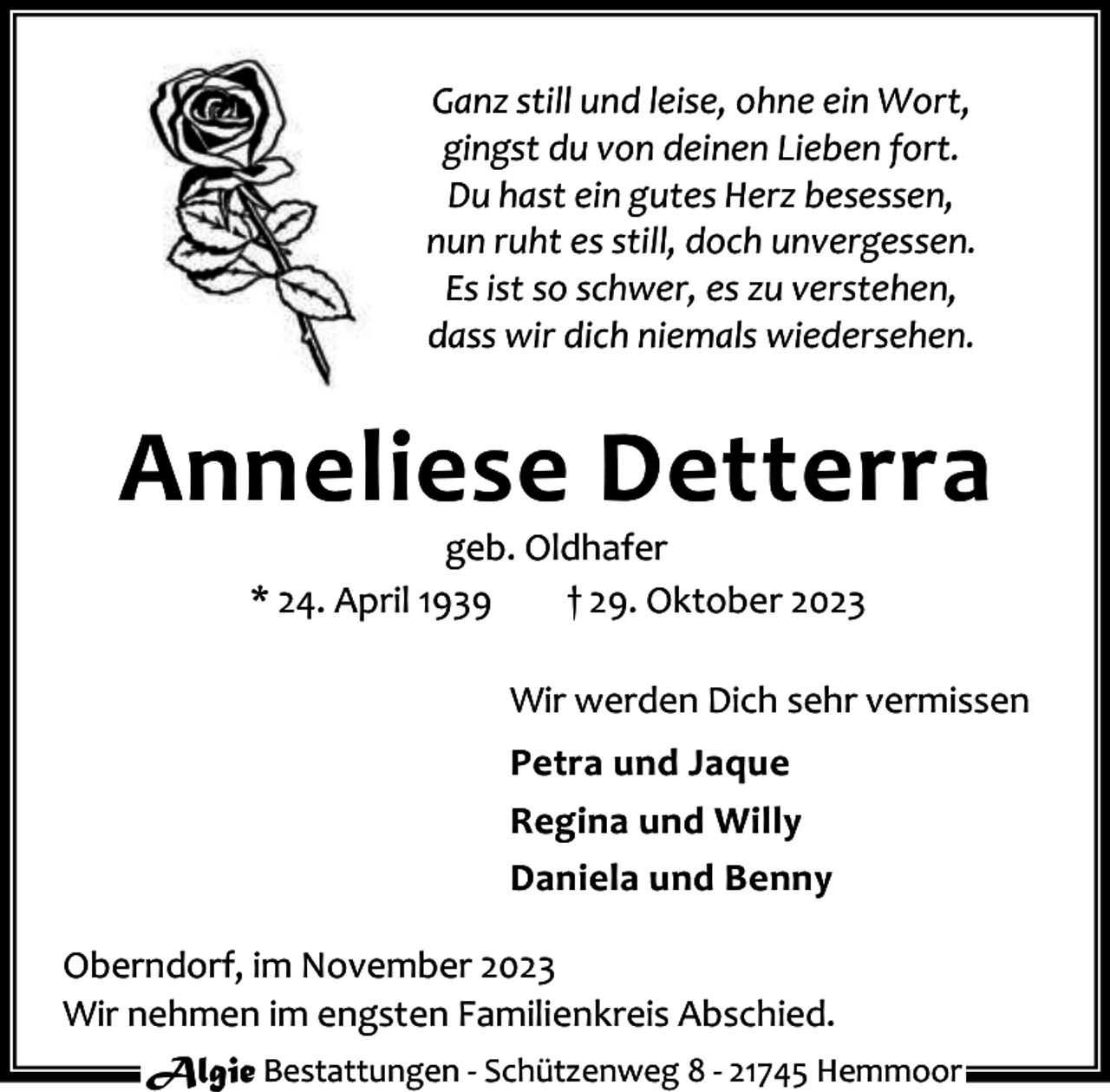 <p>Ganz still und leise, ohne ein Wort,<br />gingst du von deinen Lieben fort.<br />Du hast ein gutes Herz besessen,<br />nun ruht es still, doch unvergessen.<br />Es ist so schwer, es zu verstehen,<br />dass wir dich niemals wiedersehen.</p><p>Anneliese Detterra<br />geb. Oldhafer<br />* 24. April 1939<br />† 29. Oktober 2023</p><p>Wir werden Dich sehr vermissen<br />Petra und Jaque<br />Regina und Willy<br />Daniela und Benny<br />Oberndorf, im November 2023<br />Wir nehmen im engsten Familienkreis Abschied.<br />Algie Bestattungen - Schützenweg 8 - 21745 Hemmoor</p>