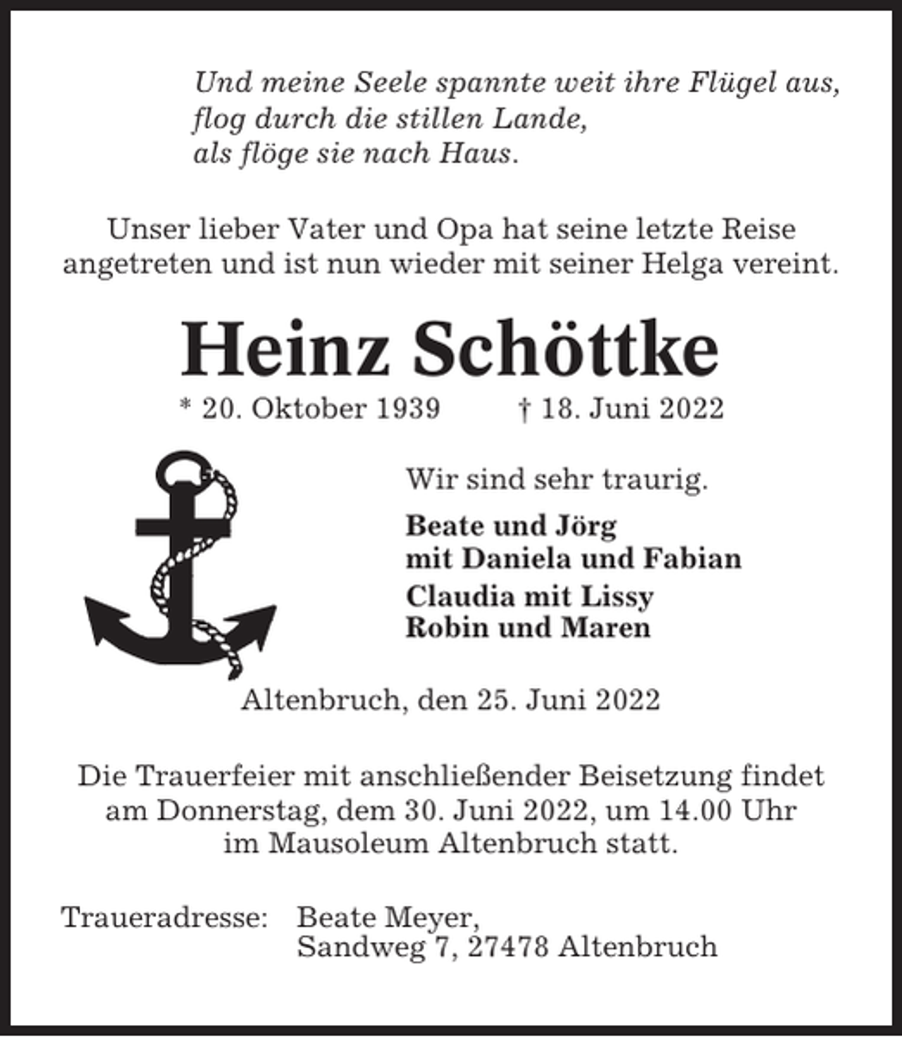 <p>Und meine Seele spannte weit ihre Flügel aus,<br />flog durch die stillen Lande,<br />als flöge sie nach Haus.<br />Unser lieber Vater und Opa hat seine letzte Reise<br />angetreten und ist nun wieder mit seiner Helga vereint.</p><p>Heinz Schöttke<br />* 20. Oktober 1939</p><p>† 18. Juni 2022</p><p>Wir sind sehr traurig.<br />Beate und Jörg<br />mit Daniela und Fabian<br />Claudia mit Lissy<br />Robin und Maren<br />Altenbruch, den 25. Juni 2022<br />Die Trauerfeier mit anschließender Beisetzung findet<br />am Donnerstag, dem 30. Juni 2022, um 14.00 Uhr<br />im Mausoleum Altenbruch statt.<br />Traueradresse: Beate Meyer,<br />Sandweg 7, 27478 Altenbruch</p>