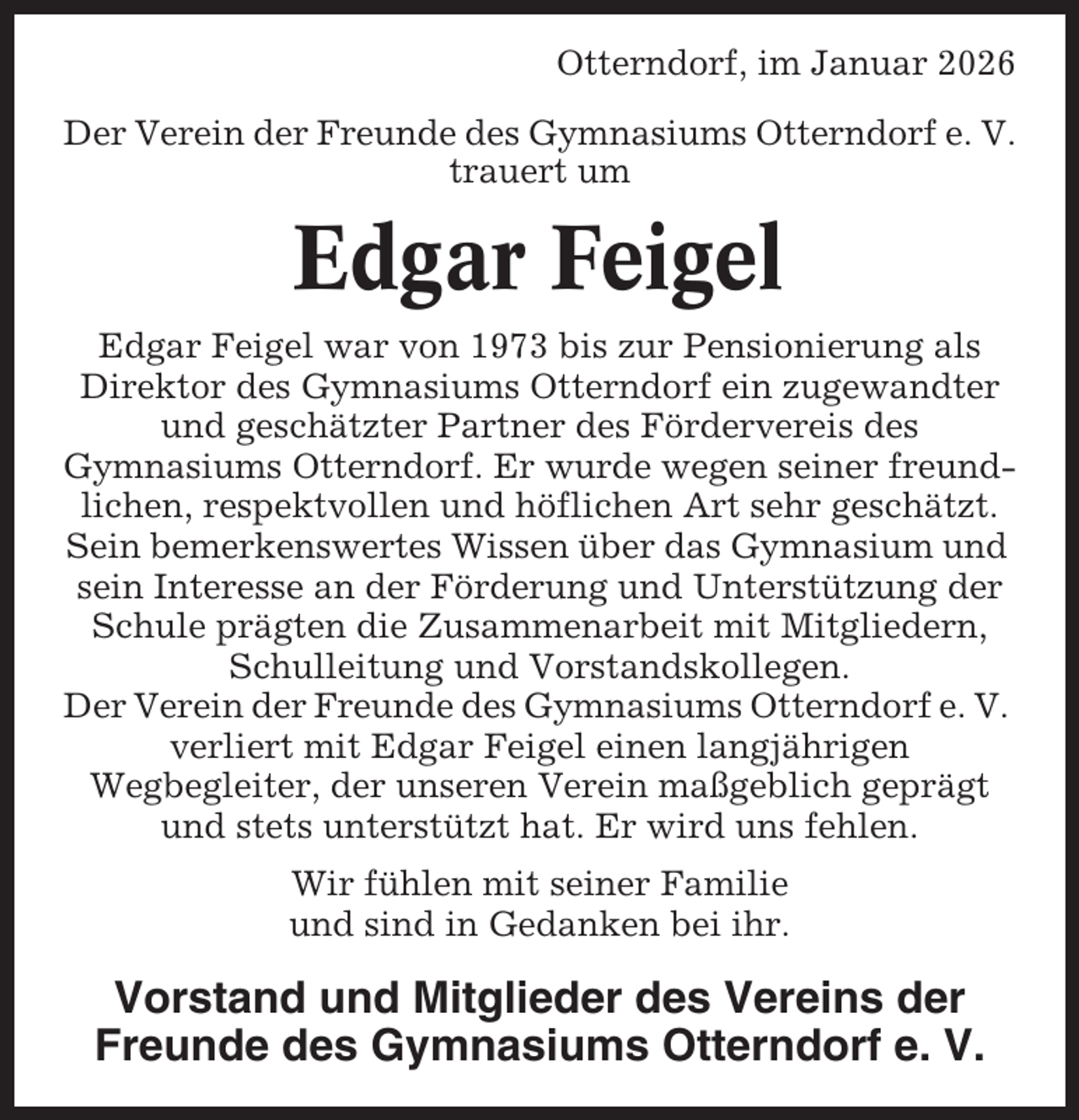 <p>Otterndorf, im Januar 2026<br />Der Verein der Freunde des Gymnasiums Otterndorf e. V.<br />trauert um</p><p>Edgar Feigel<br />Edgar Feigel war von 1973 bis zur Pensionierung als<br />Direktor des Gymnasiums Otterndorf ein zugewandter<br />und geschätzter Partner des Fördervereis des<br />Gymnasiums Otterndorf. Er wurde wegen seiner freundlichen, respektvollen und höflichen Art sehr geschätzt.<br />Sein bemerkenswertes Wissen über das Gymnasium und<br />sein Interesse an der Förderung und Unterstützung der<br />Schule prägten die Zusammenarbeit mit Mitgliedern,<br />Schulleitung und Vorstandskollegen.<br />Der Verein der Freunde des Gymnasiums Otterndorf e. V.<br />verliert mit Edgar Feigel einen langjährigen<br />Wegbegleiter, der unseren Verein maßgeblich geprägt<br />und stets unterstützt hat. Er wird uns fehlen.<br />Wir fühlen mit seiner Familie<br />und sind in Gedanken bei ihr.</p><p>Vorstand und Mitglieder des Vereins der<br />Freunde des Gymnasiums Otterndorf e. V.</p>