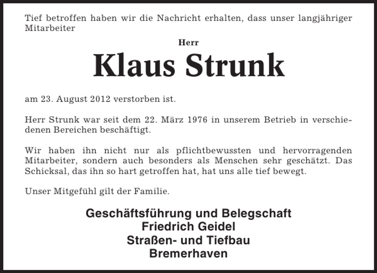 <p>Tief betroffen haben wir die Nachricht erhalten, dass unser langjähriger<br />Mitarbeiter<br />Herr</p><p>Klaus Strunk<br />am 23. August 2012 verstorben ist.<br />Herr Strunk war seit dem 22. März 1976 in unserem Betrieb in verschiedenen Bereichen beschäftigt.<br />Wir haben ihn nicht nur als pflichtbewussten und hervorragenden<br />Mitarbeiter, sondern auch besonders als Menschen sehr geschätzt. Das<br />Schicksal, das ihn so hart getroffen hat, hat uns alle tief bewegt.<br />Unser Mitgefühl gilt der Familie.</p><p>Geschäftsführung und Belegschaft<br />Friedrich Geidel<br />Straßen- und Tiefbau<br />Bremerhaven</p>