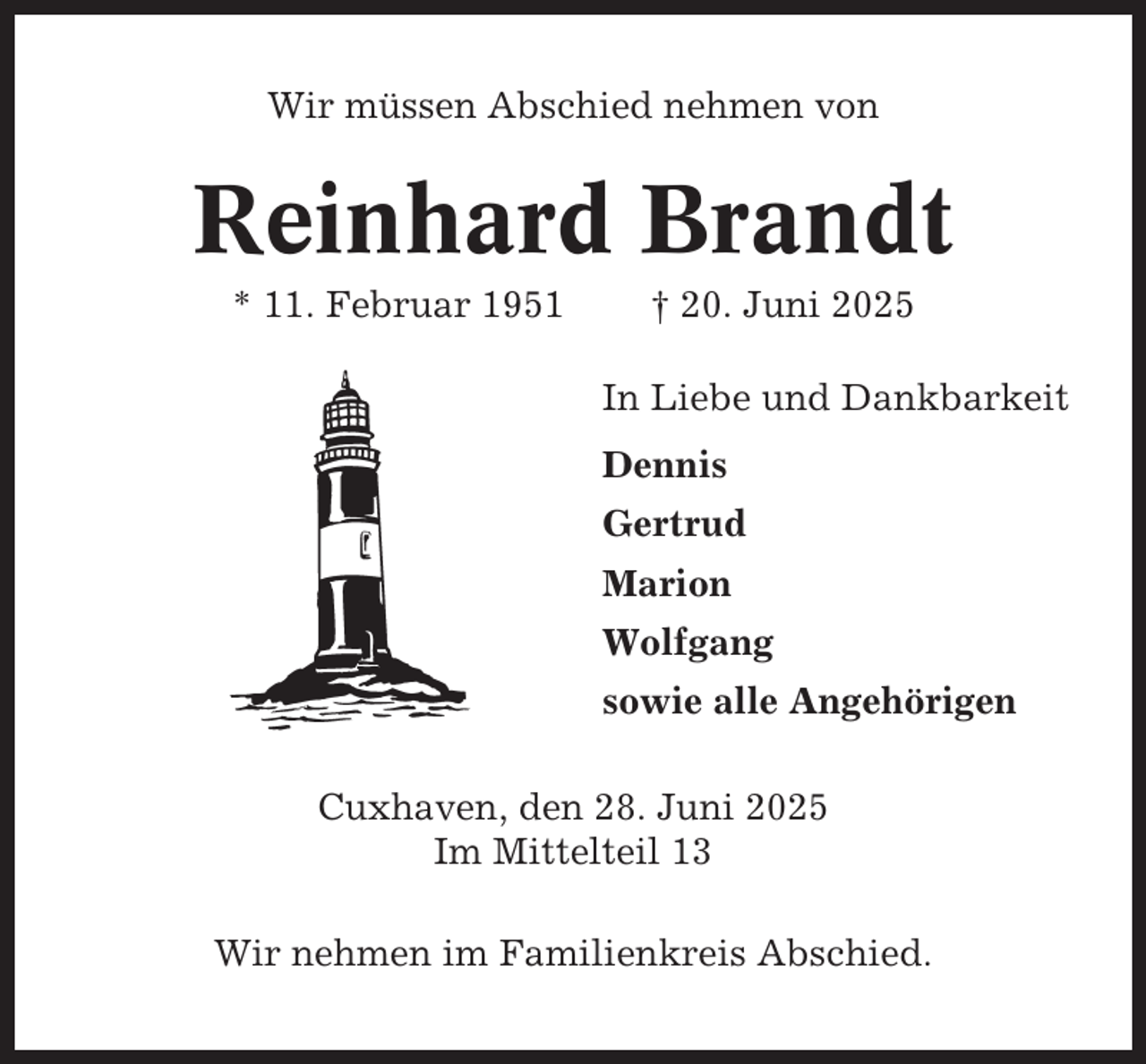 <p>Wir müssen Abschied nehmen von</p><p>Reinhard Brandt<br />* 11. Februar 1951</p><p>† 20. Juni 2025<br />In Liebe und Dankbarkeit<br />Dennis<br />Gertrud<br />Marion<br />Wolfgang<br />sowie alle Angehörigen</p><p>Cuxhaven, den 28. Juni 2025<br />Im Mittelteil 13<br />Wir nehmen im Familienkreis Abschied.</p>