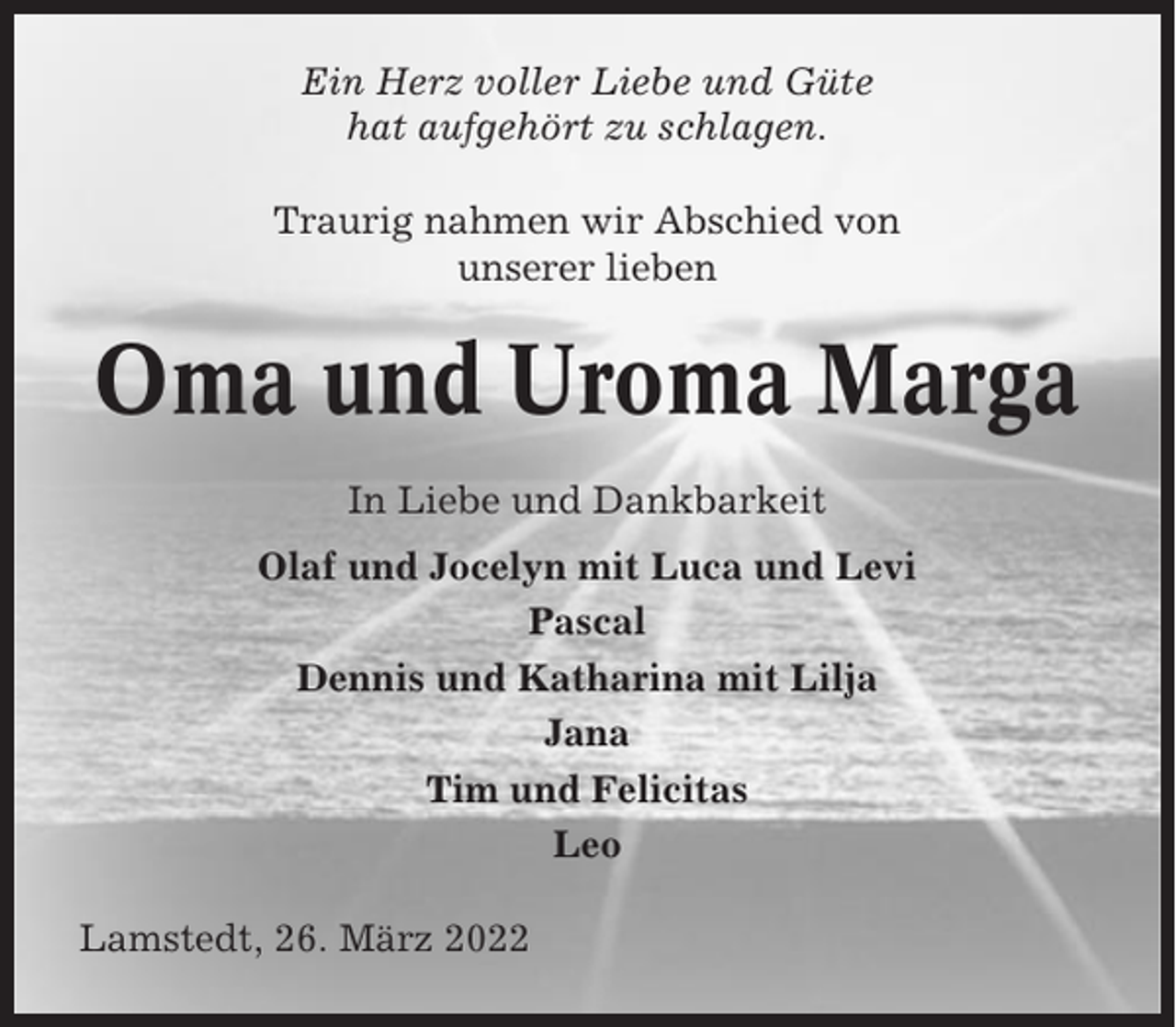 <p>Ein Herz voller Liebe und Güte<br />hat aufgehört zu schlagen.<br />Traurig nahmen wir Abschied von<br />unserer lieben</p><p>Oma und Uroma Marga<br />In Liebe und Dankbarkeit<br />Olaf und Jocelyn mit Luca und Levi<br />Pascal<br />Dennis und Katharina mit Lilja<br />Jana<br />Tim und Felicitas<br />Leo<br />Lamstedt, 26. März 2022</p>