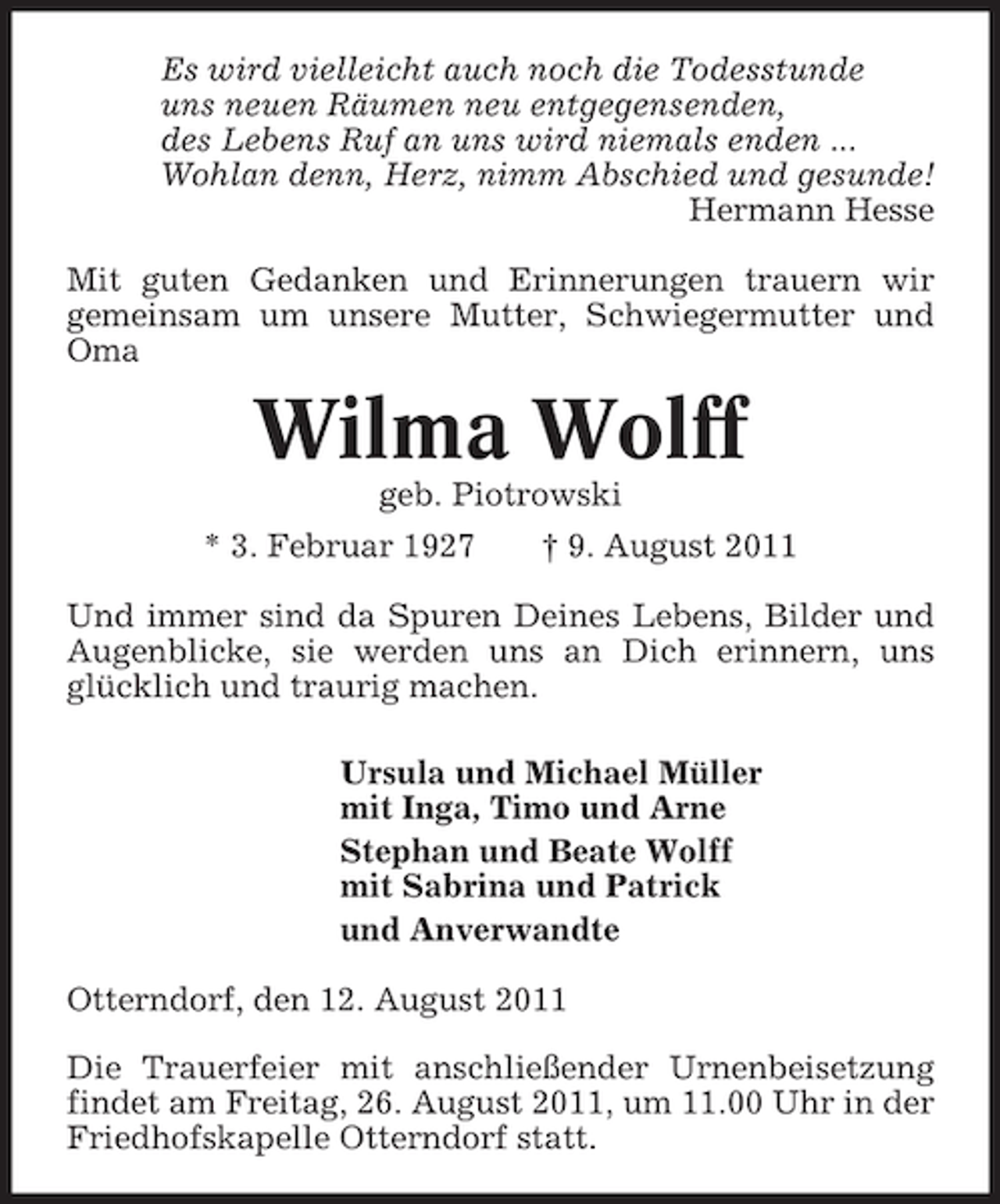 <p>Es wird vielleicht auch noch die Todesstunde<br />uns neuen Räumen neu entgegensenden,<br />des Lebens Ruf an uns wird niemals enden ...<br />Wohlan denn, Herz, nimm Abschied und gesunde!<br />Hermann Hesse<br />Mit guten Gedanken und Erinnerungen trauern wir<br />gemeinsam um unsere Mutter, Schwiegermutter und<br />Oma</p><p>Wilma Wolff<br />geb. Piotrowski<br />* 3. Februar 1927</p><p>† 9. August 2011</p><p>Und immer sind da Spuren Deines Lebens, Bilder und<br />Augenblicke, sie werden uns an Dich erinnern, uns<br />glücklich und traurig machen.<br />Ursula und Michael Müller<br />mit Inga, Timo und Arne<br />Stephan und Beate Wolff<br />mit Sabrina und Patrick<br />und Anverwandte<br />Otterndorf, den 12. August 2011<br />Die Trauerfeier mit anschließender Urnenbeisetzung<br />findet am Freitag, 26. August 2011, um 11.00 Uhr in der<br />Friedhofskapelle Otterndorf statt.</p>