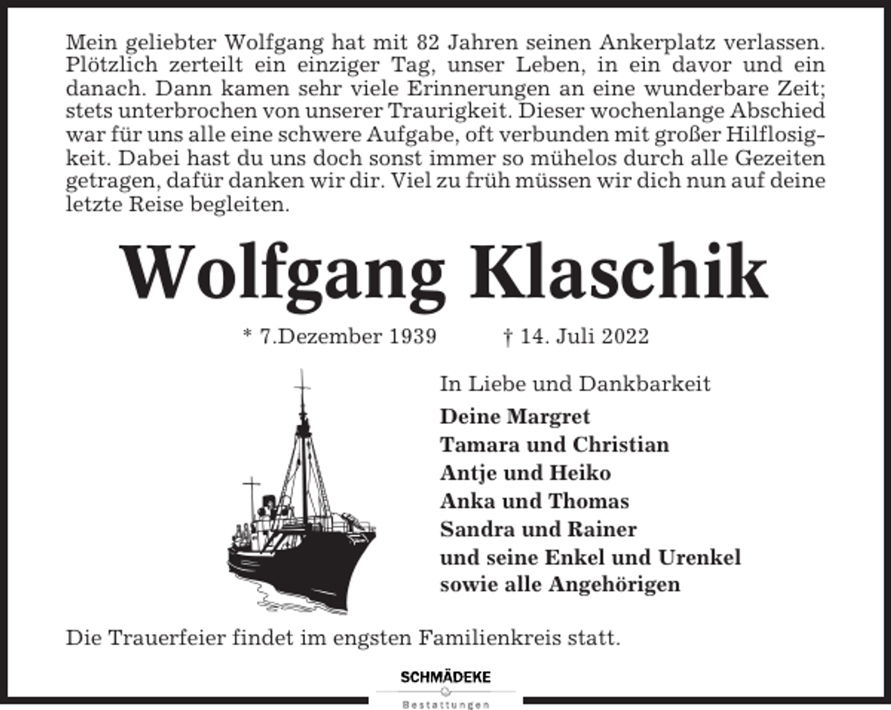 <p>Mein geliebter Wolfgang hat mit 82 Jahren seinen Ankerplatz verlassen.<br />Plötzlich zerteilt ein einziger Tag, unser Leben, in ein davor und ein<br />danach. Dann kamen sehr viele Erinnerungen an eine wunderbare Zeit;<br />stets unterbrochen von unserer Traurigkeit. Dieser wochenlange Abschied<br />war für uns alle eine schwere Aufgabe, oft verbunden mit großer Hilflosigkeit. Dabei hast du uns doch sonst immer so mühelos durch alle Gezeiten<br />getragen, dafür danken wir dir. Viel zu früh müssen wir dich nun auf deine<br />letzte Reise begleiten.</p><p>Wolfgang Klaschik<br />* 7.Dezember 1939</p><p>† 14. Juli 2022<br />In Liebe und Dankbarkeit<br />Deine Margret<br />Tamara und Christian<br />Antje und Heiko<br />Anka und Thomas<br />Sandra und Rainer<br />und seine Enkel und Urenkel<br />sowie alle Angehörigen</p><p>Die Trauerfeier findet im engsten Familienkreis statt.</p>