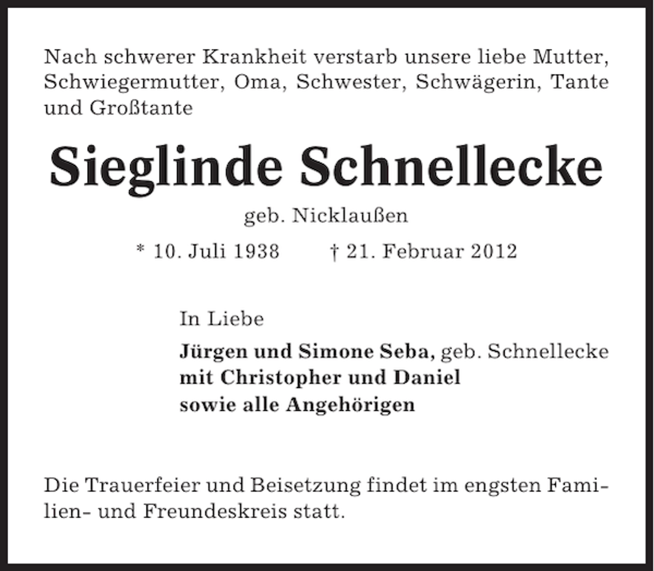 <p>Nach schwerer Krankheit verstarb unsere liebe Mutter,<br />Schwiegermutter, Oma, Schwester, Schwägerin, Tante<br />und Großtante</p><p>Sieglinde Schnellecke<br />geb. Nicklaußen<br />* 10. Juli 1938</p><p>† 21. Februar 2012</p><p>In Liebe<br />Jürgen und Simone Seba, geb. Schnellecke<br />mit Christopher und Daniel<br />sowie alle Angehörigen</p><p>Die Trauerfeier und Beisetzung findet im engsten Familien- und Freundeskreis statt.</p>