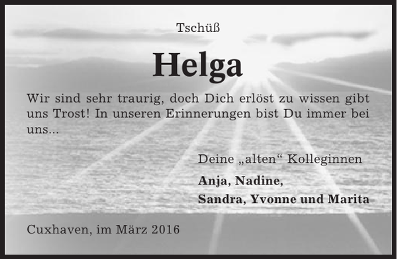 <p>Tschüß</p><p>Helga<br />Wir sind sehr traurig, doch Dich erlöst zu wissen gibt<br />uns Trost! In unseren Erinnerungen bist Du immer bei<br />uns...<br />Deine „alten“ Kolleginnen<br />Anja, Nadine,<br />Sandra, Yvonne und Marita<br />Cuxhaven, im März 2016</p>