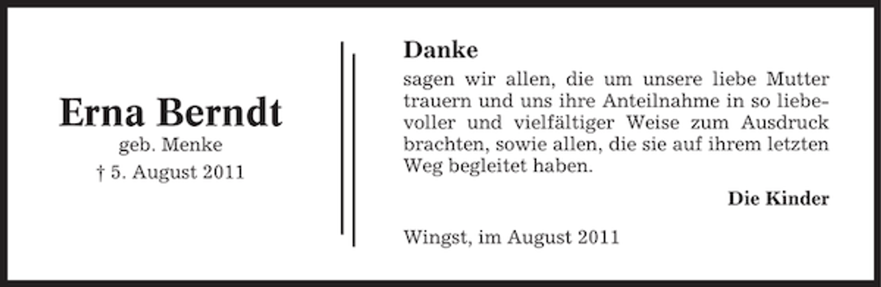 <p>Danke</p><p>Erna Berndt<br />geb. Menke<br />† 5. August 2011</p><p>sagen wir allen, die um unsere liebe Mutter<br />trauern und uns ihre Anteilnahme in so liebevoller und vielfältiger Weise zum Ausdruck<br />brachten, sowie allen, die sie auf ihrem letzten<br />Weg begleitet haben.<br />Die Kinder<br />Wingst, im August 2011</p>