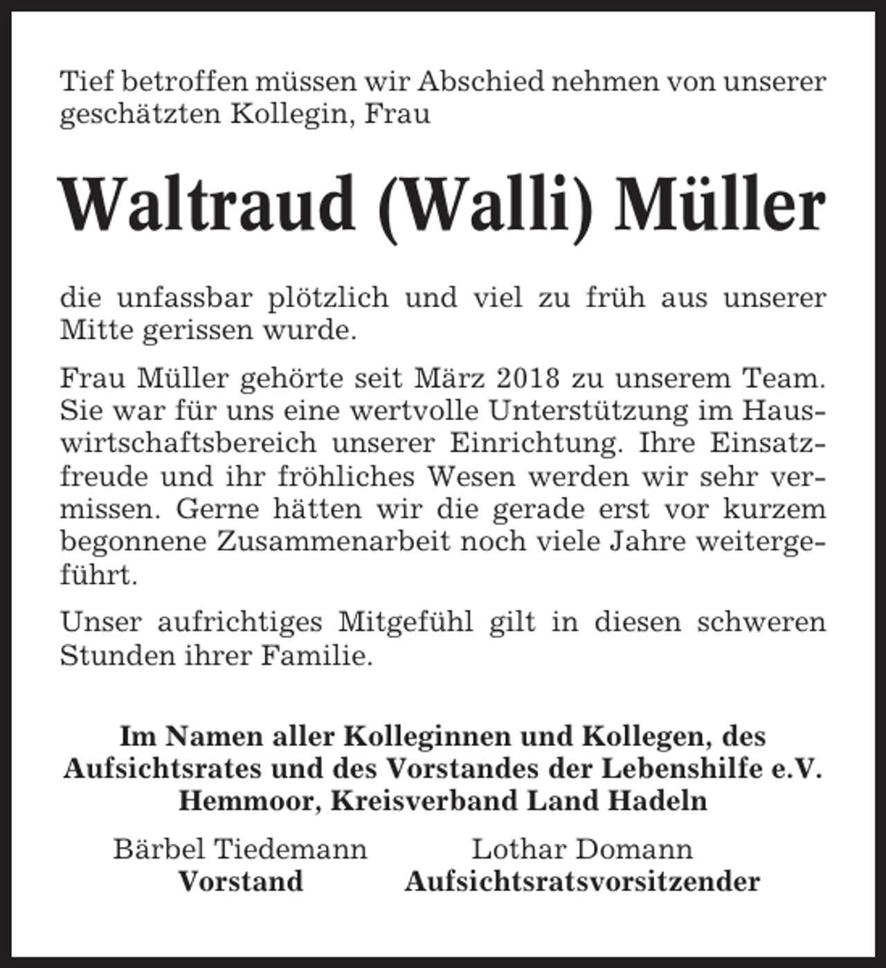 <p>Tief betroffen müssen wir Abschied nehmen von unserer<br />geschätzten Kollegin, Frau</p><p>Waltraud (Walli) Müller<br />die unfassbar plötzlich und viel zu früh aus unserer<br />Mitte gerissen wurde.<br />Frau Müller gehörte seit März 2018 zu unserem Team.<br />Sie war für uns eine wertvolle Unterstützung im Hauswirtschaftsbereich unserer Einrichtung. Ihre Einsatzfreude und ihr fröhliches Wesen werden wir sehr vermissen. Gerne hätten wir die gerade erst vor kurzem<br />begonnene Zusammenarbeit noch viele Jahre weitergeführt.<br />Unser aufrichtiges Mitgefühl gilt in diesen schweren<br />Stunden ihrer Familie.<br />Im Namen aller Kolleginnen und Kollegen, des<br />Aufsichtsrates und des Vorstandes der Lebenshilfe e.V.<br />Hemmoor, Kreisverband Land Hadeln<br />Bärbel Tiedemann<br />Vorstand</p><p>Lothar Domann<br />Aufsichtsratsvorsitzender</p>
