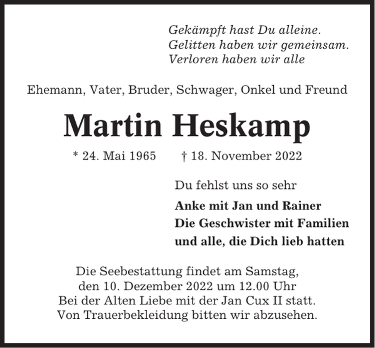 <p>Gekämpft hast Du alleine.<br />Gelitten haben wir gemeinsam.<br />Verloren haben wir alle<br />Ehemann, Vater, Bruder, Schwager, Onkel und Freund</p><p>Martin Heskamp<br />* 24. Mai 1965</p><p>† 18. November 2022<br />Du fehlst uns so sehr<br />Anke mit Jan und Rainer<br />Die Geschwister mit Familien<br />und alle, die Dich lieb hatten</p><p>Die Seebestattung findet am Samstag,<br />den 10. Dezember 2022 um 12.00 Uhr<br />Bei der Alten Liebe mit der Jan Cux II statt.<br />Von Trauerbekleidung bitten wir abzusehen.</p>