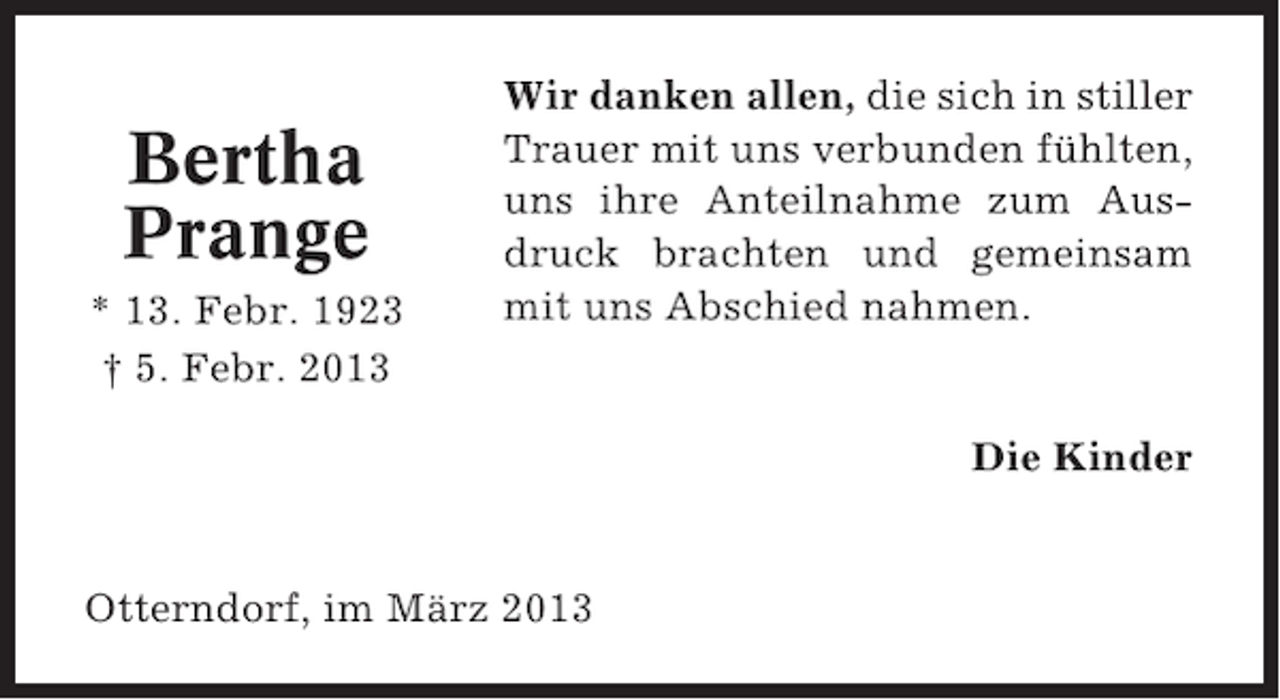<p>Bertha<br />Prange<br />* 13. Febr. 1923<br />† 5. Febr. 2013</p><p>Wir danken allen, die sich in stiller<br />Trauer mit uns verbunden fühlten,<br />uns ihre Anteilnahme zum Ausdruck brachten und gemeinsam<br />mit uns Abschied nahmen.</p><p>Die Kinder</p><p>Otterndorf, im März 2013</p>