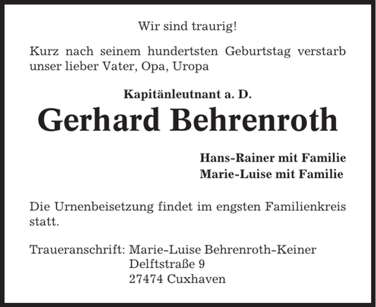 <p>Wir sind traurig!<br />Kurz nach seinem hundertsten Geburtstag verstarb<br />unser lieber Vater, Opa, Uropa<br />Kapitänleutnant a. D.</p><p>Gerhard Behrenroth<br />Hans-Rainer mit Familie<br />Marie-Luise mit Familie<br />Die Urnenbeisetzung findet im engsten Familienkreis<br />statt.<br />Traueranschrift: Marie-Luise Behrenroth-Keiner<br />Delftstraße 9<br />27474 Cuxhaven</p>