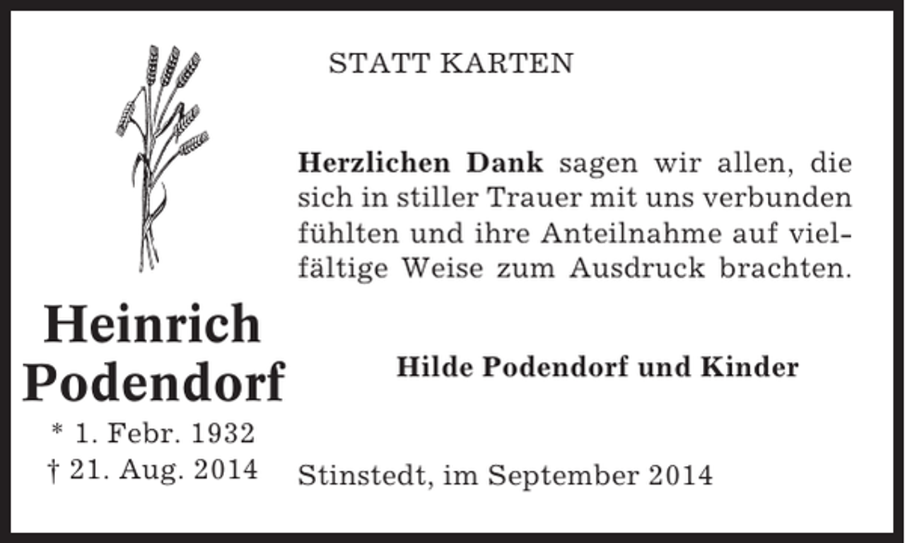 <p>STATT KARTEN<br />Herzlichen Dank sagen wir allen, die<br />sich in stiller Trauer mit uns verbunden<br />fühlten und ihre Anteilnahme auf vielfältige Weise zum Ausdruck brachten.</p><p>Heinrich<br />Podendorf<br />* 1. Febr. 1932<br />† 21. Aug. 2014</p><p>Hilde Podendorf und Kinder</p><p>Stinstedt, im September 2014</p>