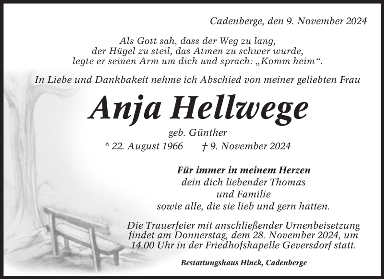 <p>Cadenberge, den 9. November 2024<br />Als Gott sah, dass der Weg zu lang,<br />der Hügel zu steil, das Atmen zu schwer wurde,<br />legte er seinen Arm um dich und sprach: „Komm heim“.<br />In Liebe und Dankbakeit nehme ich Abschied von meiner geliebten Frau</p><p>Anja Hellwege<br />geb. Günther<br />* 22. August 1966<br />† 9. November 2024<br />Für immer in meinem Herzen<br />dein dich liebender Thomas<br />und Familie<br />sowie alle, die sie lieb und gern hatten.<br />Die Trauerfeier mit anschließender Urnenbeisetzung<br />findet am Donnerstag, dem 28. November 2024, um<br />14.00 Uhr in der Friedhofskapelle Geversdorf statt.<br />Bestattungshaus Hinck, Cadenberge</p>