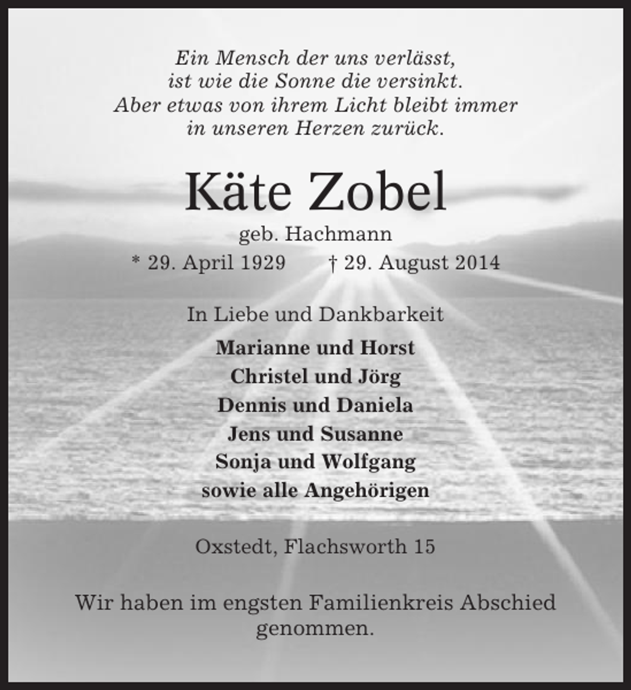 <p>Ein Mensch der uns verlässt,<br />ist wie die Sonne die versinkt.<br />Aber etwas von ihrem Licht bleibt immer<br />in unseren Herzen zurück.</p><p>Käte Zobel<br />geb. Hachmann<br />* 29. April 1929<br />† 29. August 2014<br />In Liebe und Dankbarkeit<br />Marianne und Horst<br />Christel und Jörg<br />Dennis und Daniela<br />Jens und Susanne<br />Sonja und Wolfgang<br />sowie alle Angehörigen<br />Oxstedt, Flachsworth 15</p><p>Wir haben im engsten Familienkreis Abschied<br />genommen.</p>