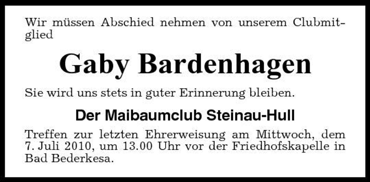 <p>Wir müssen Abschied nehmen von unserem Clubmitglied</p><p>Gaby Bardenhagen<br />Sie wird uns stets in guter Erinnerung bleiben.</p><p>Der Maibaumclub Steinau-Hull<br />Treffen zur letzten Ehrerweisung am Mittwoch, dem 7. Juli 2010, um 13.00 Uhr vor der Friedhofskapelle in Bad Bederkesa.</p>