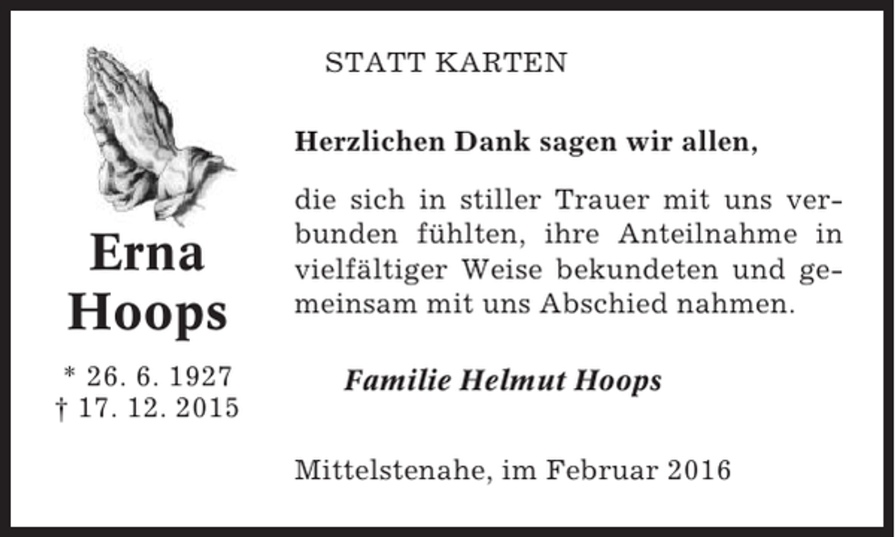<p>STATT KARTEN<br />Herzlichen Dank sagen wir allen,</p><p>Erna<br />Hoops<br />* 26. 6. 1927<br />† 17. 12. 2015</p><p>die sich in stiller Trauer mit uns verbunden fühlten, ihre Anteilnahme in<br />vielfältiger Weise bekundeten und gemeinsam mit uns Abschied nahmen.<br />Familie Helmut Hoops<br />Mittelstenahe, im Februar 2016</p>