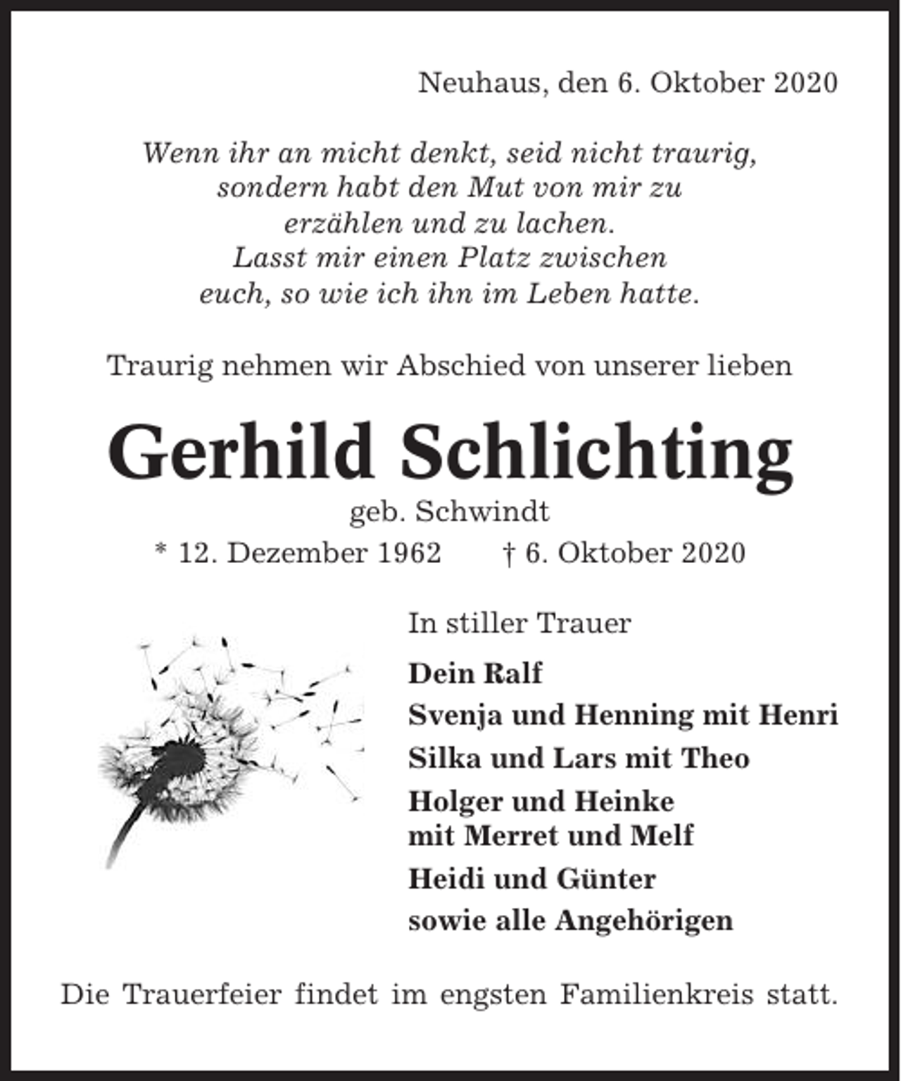 <p>Neuhaus, den 6. Oktober 2020<br />Wenn ihr an micht denkt, seid nicht traurig,<br />sondern habt den Mut von mir zu<br />erzählen und zu lachen.<br />Lasst mir einen Platz zwischen<br />euch, so wie ich ihn im Leben hatte.<br />Traurig nehmen wir Abschied von unserer lieben</p><p>Gerhild Schlichting<br />geb. Schwindt<br />* 12. Dezember 1962<br />† 6. Oktober 2020<br />In stiller Trauer<br />Dein Ralf<br />Svenja und Henning mit Henri<br />Silka und Lars mit Theo<br />Holger und Heinke<br />mit Merret und Melf<br />Heidi und Günter<br />sowie alle Angehörigen<br />Die Trauerfeier findet im engsten Familienkreis statt.</p>