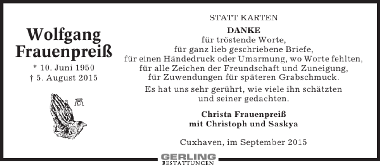 <p>STATT KARTEN</p><p>Wolfgang<br />Frauenpreiß<br />* 10. Juni 1950<br />† 5. August 2015</p><p>DANKE</p><p>für tröstende Worte,<br />für ganz lieb geschriebene Briefe,<br />für einen Händedruck oder Umarmung, wo Worte fehlten,<br />für alle Zeichen der Freundschaft und Zuneigung,<br />für Zuwendungen für späteren Grabschmuck.<br />Es hat uns sehr gerührt, wie viele ihn schätzten<br />und seiner gedachten.<br />Christa Frauenpreiß<br />mit Christoph und Saskya<br />Cuxhaven, im September 2015</p>