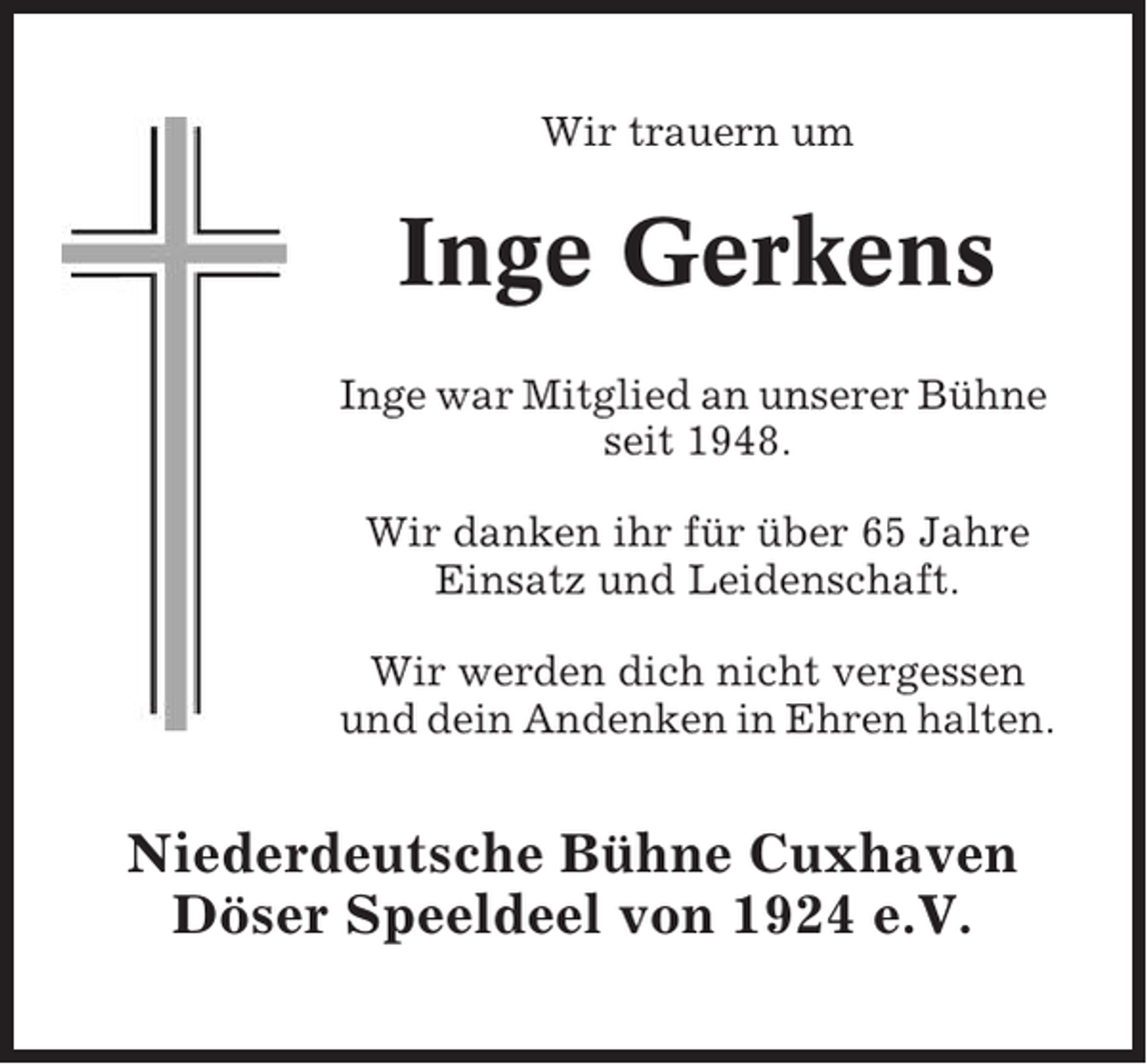 <p>Wir trauern um</p><p>Inge Gerkens<br />Inge war Mitglied an unserer Bühne<br />seit 1948.<br />Wir danken ihr für über 65 Jahre<br />Einsatz und Leidenschaft.<br />Wir werden dich nicht vergessen<br />und dein Andenken in Ehren halten.</p><p>Niederdeutsche Bühne Cuxhaven<br />Döser Speeldeel von 1924 e.V.</p>