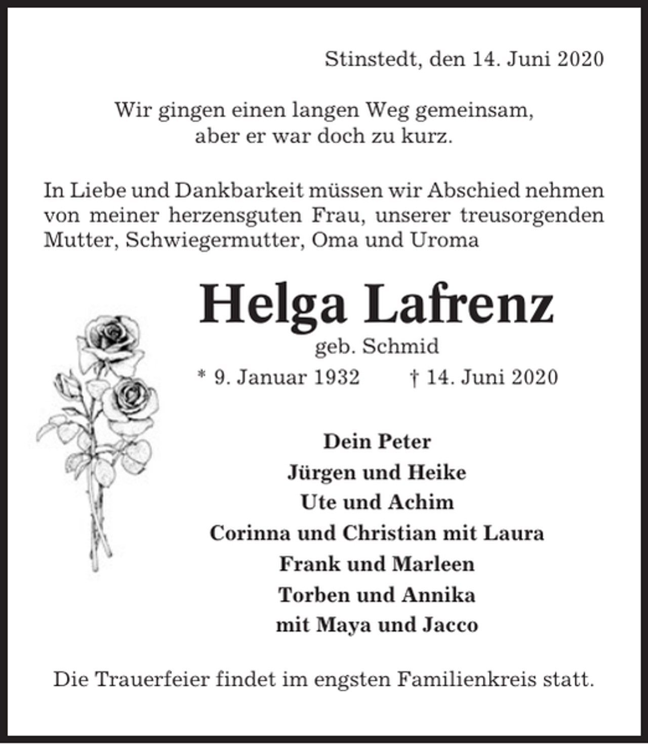 <p>Stinstedt, den 14. Juni 2020<br />Wir gingen einen langen Weg gemeinsam,<br />aber er war doch zu kurz.<br />In Liebe und Dankbarkeit müssen wir Abschied nehmen<br />von meiner herzensguten Frau, unserer treusorgenden<br />Mutter, Schwiegermutter, Oma und Uroma</p><p>Helga Lafrenz<br />geb. Schmid<br />* 9. Januar 1932<br />† 14. Juni 2020<br />Dein Peter<br />Jürgen und Heike<br />Ute und Achim<br />Corinna und Christian mit Laura<br />Frank und Marleen<br />Torben und Annika<br />mit Maya und Jacco<br />Die Trauerfeier findet im engsten Familienkreis statt.</p>