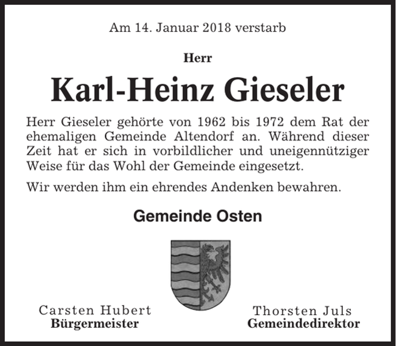 <p>Am 14. Januar 2018 verstarb<br />Herr</p><p>Karl-Heinz Gieseler<br />Herr Gieseler gehörte von 1962 bis 1972 dem Rat der<br />ehemaligen Gemeinde Altendorf an. Während dieser<br />Zeit hat er sich in vorbildlicher und uneigennütziger<br />Weise für das Wohl der Gemeinde eingesetzt.<br />Wir werden ihm ein ehrendes Andenken bewahren.</p><p>Gemeinde Osten</p><p>Carsten Hubert<br />Bürgermeister</p><p>Thorsten Juls<br />Gemeindedirektor</p>