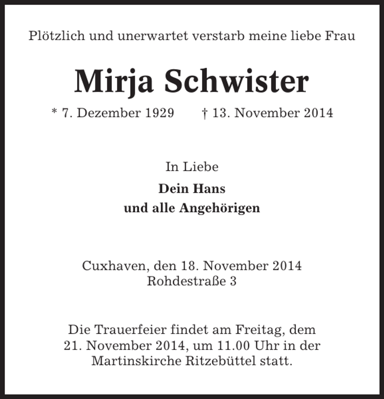 <p>Plötzlich und unerwartet verstarb meine liebe Frau</p><p>Mirja Schwister<br />* 7. Dezember 1929</p><p>† 13. November 2014</p><p>In Liebe<br />Dein Hans<br />und alle Angehörigen</p><p>Cuxhaven, den 18. November 2014<br />Rohdestraße 3</p><p>Die Trauerfeier findet am Freitag, dem<br />21. November 2014, um 11.00 Uhr in der<br />Martinskirche Ritzebüttel statt.</p>
