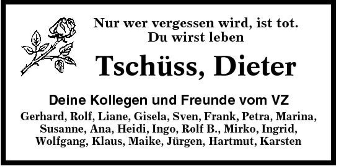 <p>Nur wer vergessen wird, ist tot. Du wirst leben</p><p>Tschüss, Dieter<br />Deine Kollegen und Freunde vom VZ<br />Gerhard, Rolf, Liane, Gisela, Sven, Frank, Petra, Marina, Susanne, Ana, Heidi, Ingo, Rolf B., Mirko, Ingrid, Wolfgang, Klaus, Maike, Jürgen, Hartmut, Karsten</p>