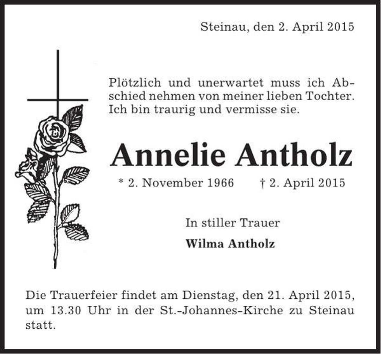 <p>Steinau, den 2. April 2015</p><p>Plötzlich und unerwartet muss ich Abschied nehmen von meiner lieben Tochter.<br />Ich bin traurig und vermisse sie.</p><p>Annelie Antholz<br />* 2. November 1966</p><p>† 2. April 2015</p><p>In stiller Trauer<br />Wilma Antholz</p><p>Die Trauerfeier findet am Dienstag, den 21. April 2015,<br />um 13.30 Uhr in der St.-Johannes-Kirche zu Steinau<br />statt.</p>