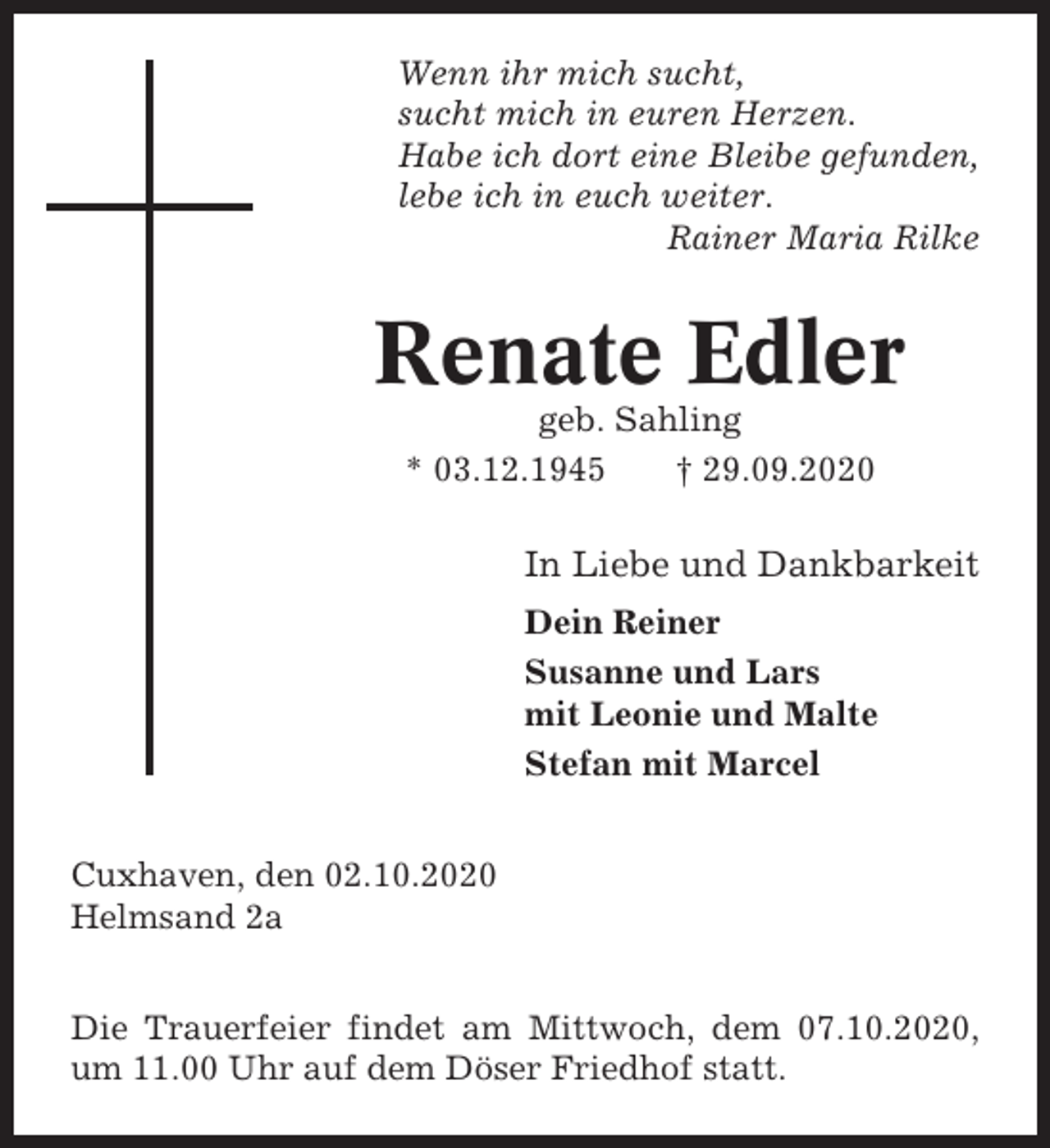 <p>Wenn ihr mich sucht,<br />sucht mich in euren Herzen.<br />Habe ich dort eine Bleibe gefunden,<br />lebe ich in euch weiter.<br />Rainer Maria Rilke</p><p>Renate Edler<br />geb. Sahling<br />* 03.12.1945<br />† 29.09.2020</p><p>In Liebe und Dankbarkeit<br />Dein Reiner<br />Susanne und Lars<br />mit Leonie und Malte<br />Stefan mit Marcel<br />Cuxhaven, den 02.10.2020<br />Helmsand 2a<br />Die Trauerfeier findet am Mittwoch, dem 07.10.2020,<br />um 11.00 Uhr auf dem Döser Friedhof statt.</p>