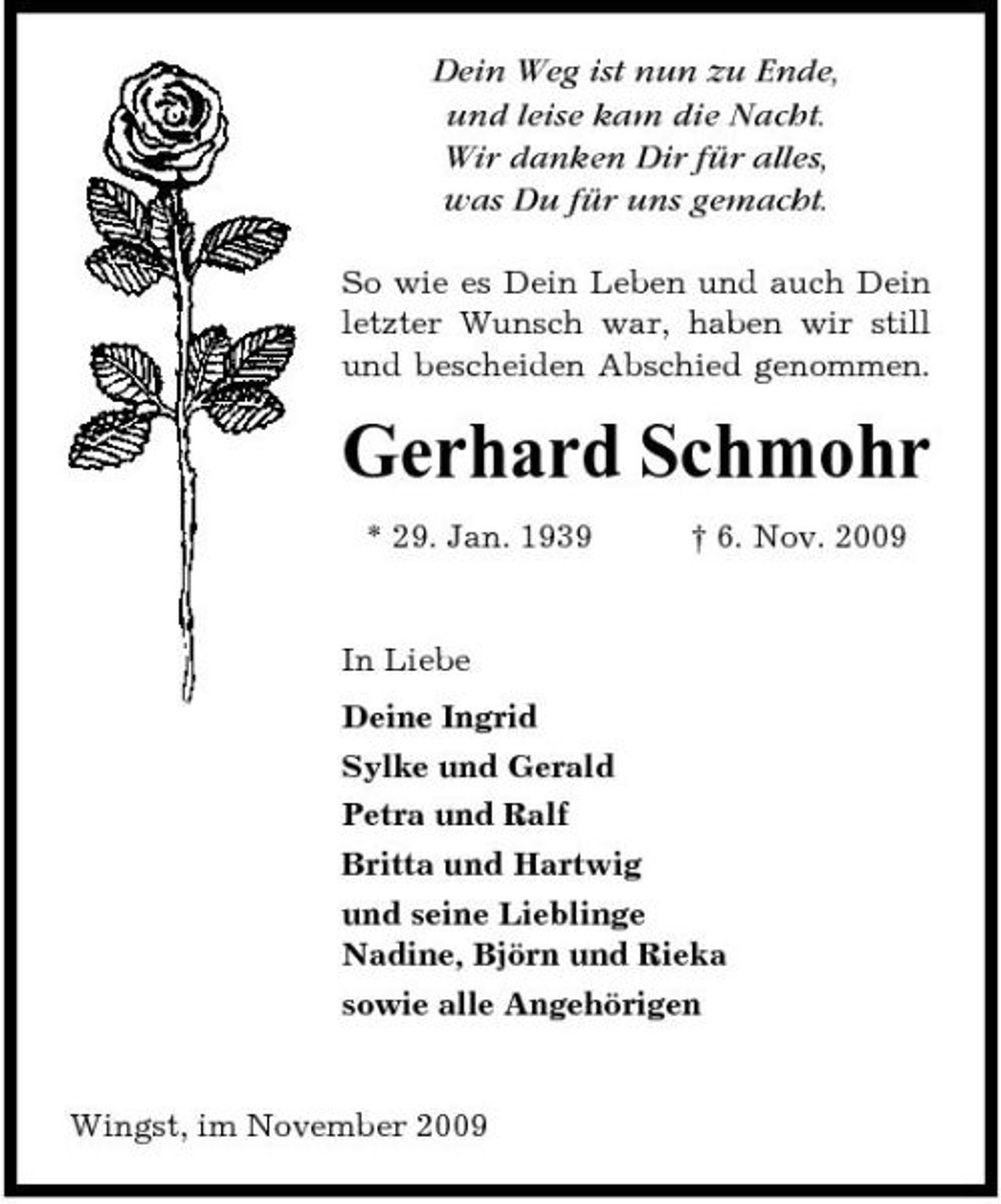 <p>Dein Weg ist nun zu Ende, und leise kam die Nacht. Wir danken Dir für alles, was Du für uns gemacht.<br />So wie es Dein Leben und auch Dein letzter Wunsch war, haben wir still und bescheiden Abschied genommen.</p><p>Gerhard Schmohr<br />* 29. Jan. 1939 † 6. Nov. 2009 In Liebe Deine Ingrid Sylke und Gerald Petra und Ralf Britta und Hartwig und seine Lieblinge Nadine, Björn und Rieka sowie alle Angehörigen</p><p>Wingst, im November 2009</p>