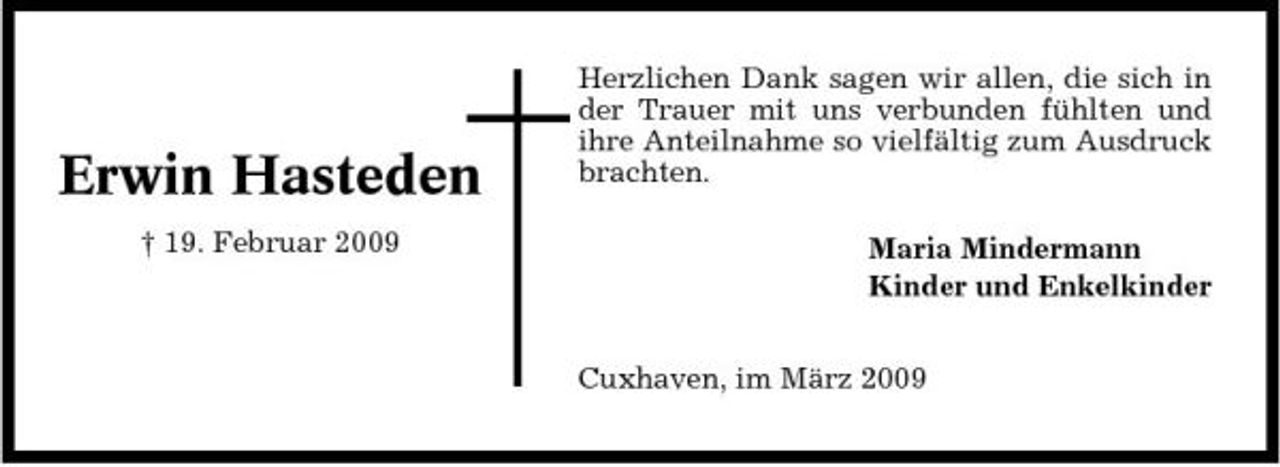 <p>Erwin Hasteden<br />† 19. Februar 2009</p><p>Herzlichen Dank sagen wir allen, die sich in der Trauer mit uns verbunden fühlten und ihre Anteilnahme so vielfältig zum Ausdruck brachten. Maria Mindermann Kinder und Enkelkinder Cuxhaven, im März 2009</p>