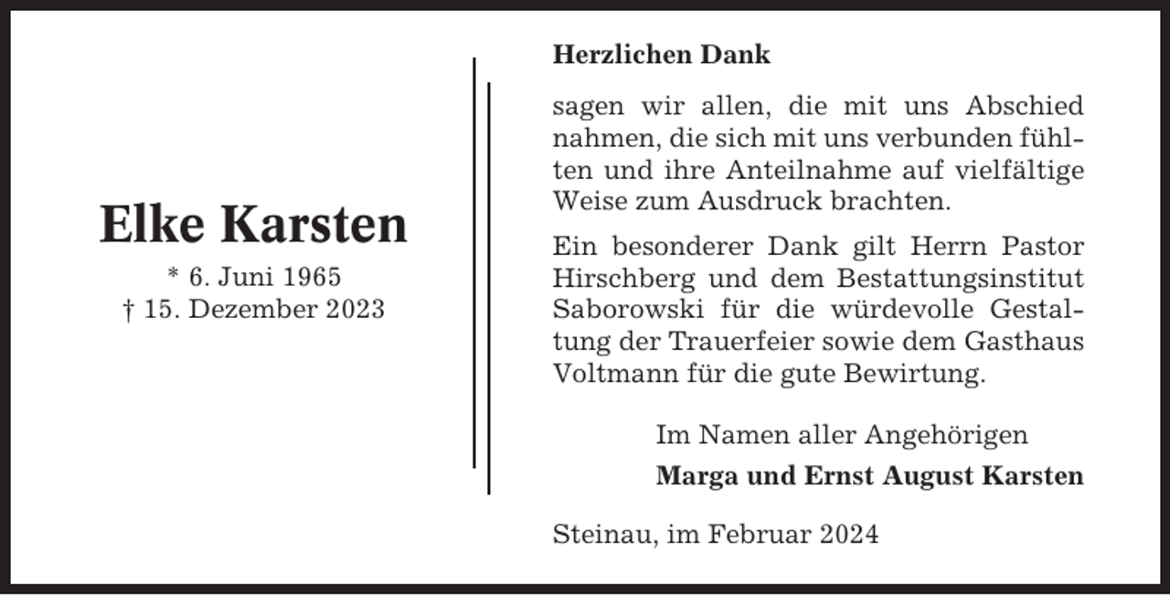 <p>Herzlichen Dank</p><p>Elke Karsten<br />* 6. Juni 1965<br />† 15. Dezember 2023</p><p>sagen wir allen, die mit uns Abschied<br />nahmen, die sich mit uns verbunden fühlten und ihre Anteilnahme auf vielfältige<br />Weise zum Ausdruck brachten.<br />Ein besonderer Dank gilt Herrn Pastor<br />Hirschberg und dem Bestattungsinstitut<br />Saborowski für die würdevolle Gestaltung der Trauerfeier sowie dem Gasthaus<br />Voltmann für die gute Bewirtung.<br />Im Namen aller Angehörigen<br />Marga und Ernst August Karsten<br />Steinau, im Februar 2024</p>