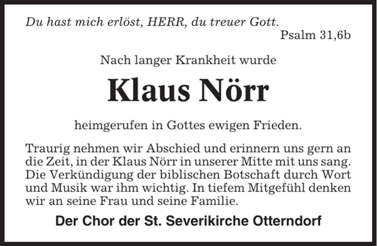 <p>Du hast mich erlöst, HERR, du treuer Gott.<br />Psalm 31,6b<br />Nach langer Krankheit wurde</p><p>Klaus Nörr<br />heimgerufen in Gottes ewigen Frieden.<br />Traurig nehmen wir Abschied und erinnern uns gern an<br />die Zeit, in der Klaus Nörr in unserer Mitte mit uns sang.<br />Die Verkündigung der biblischen Botschaft durch Wort<br />und Musik war ihm wichtig. In tiefem Mitgefühl denken<br />wir an seine Frau und seine Familie.</p><p>Der Chor der St. Severikirche Otterndorf</p>