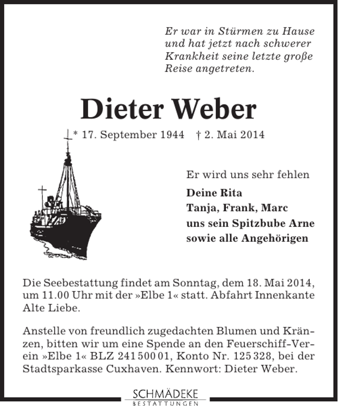 <p>Er war in Stürmen zu Hause<br />und hat jetzt nach schwerer<br />Krankheit seine letzte große<br />Reise angetreten.</p><p>Dieter Weber<br />* 17. September 1944</p><p>† 2. Mai 2014</p><p>Er wird uns sehr fehlen<br />Deine Rita<br />Tanja, Frank, Marc<br />uns sein Spitzbube Arne<br />sowie alle Angehörigen</p><p>Die Seebestattung findet am Sonntag, dem 18. Mai 2014,<br />um 11.00 Uhr mit der »Elbe 1« statt. Abfahrt Innenkante<br />Alte Liebe.<br />Anstelle von freundlich zugedachten Blumen und Kränzen, bitten wir um eine Spende an den Feuerschiff-Verein »Elbe 1« BLZ 241 501, Konto Nr. 125 328, bei der<br />Stadtsparkasse Cuxhaven. Kennwort: Dieter Weber.</p>