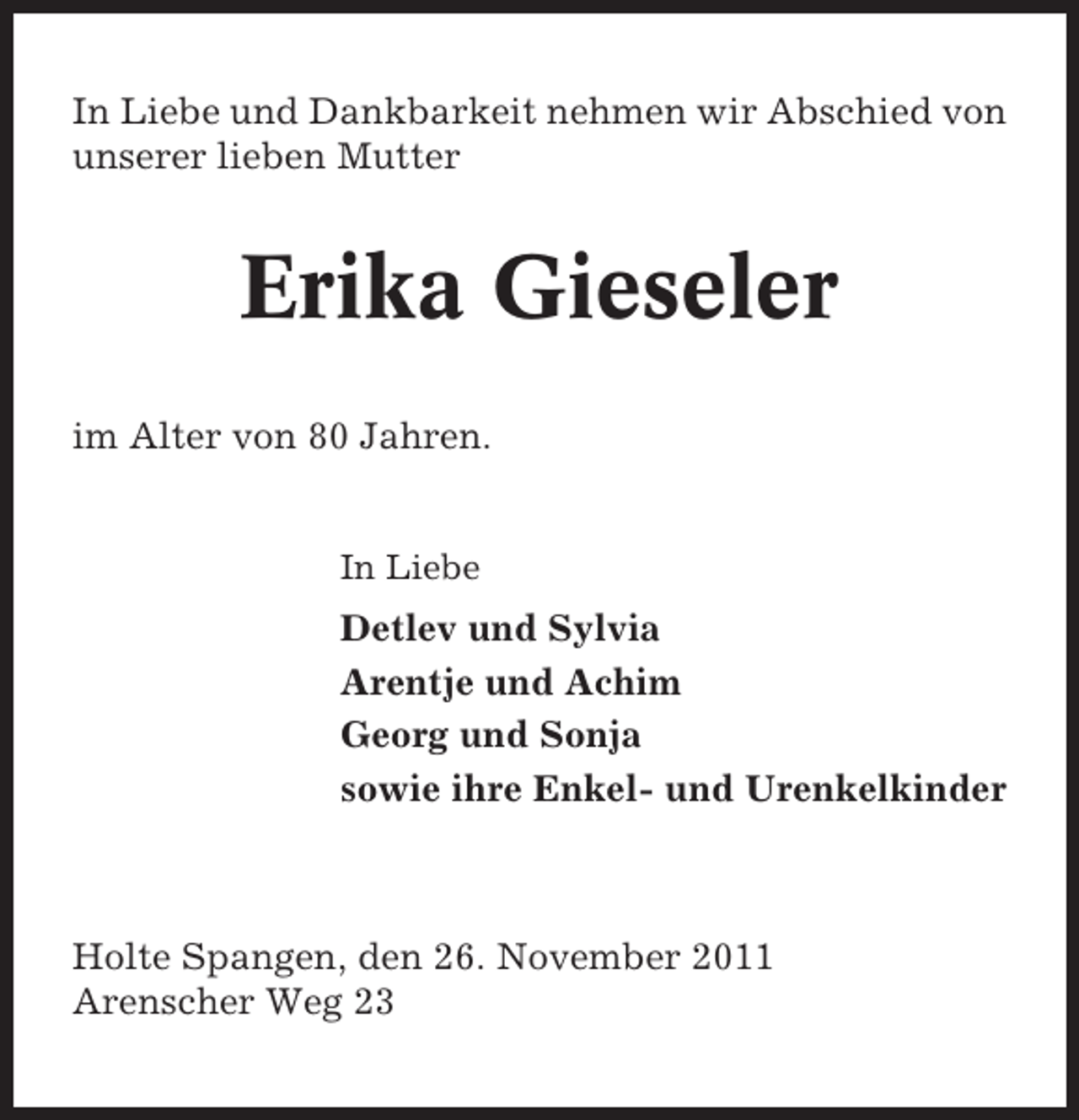 <p>In Liebe und Dankbarkeit nehmen wir Abschied von<br />unserer lieben Mutter</p><p>Erika Gieseler<br />im Alter von 80 Jahren.</p><p>In Liebe</p><p>Detlev und Sylvia<br />Arentje und Achim<br />Georg und Sonja<br />sowie ihre Enkel- und Urenkelkinder</p><p>Holte Spangen, den 26. November 2011<br />Arenscher Weg 23</p>