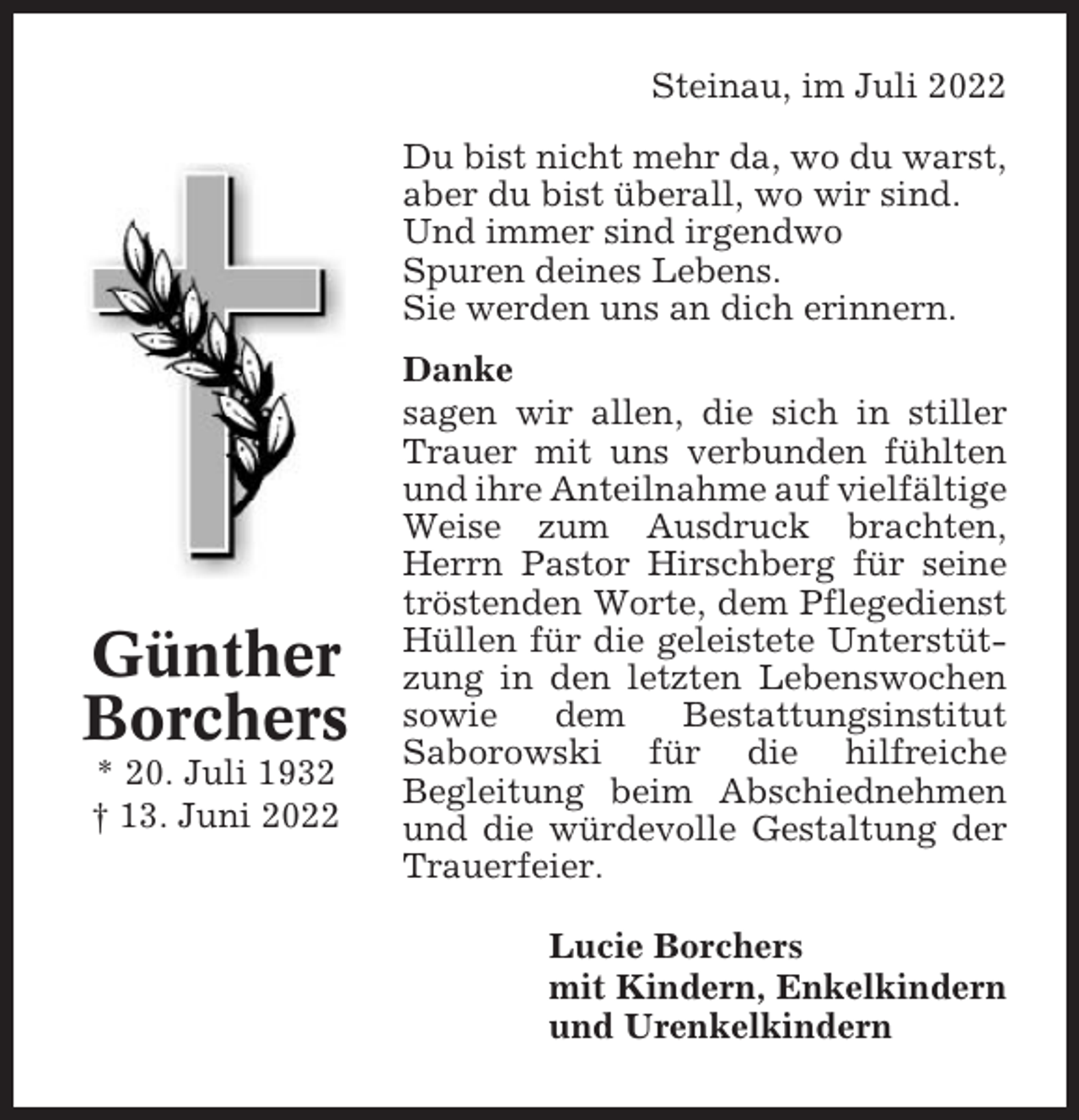 <p>Steinau, im Juli 2022<br />Du bist nicht mehr da, wo du warst,<br />aber du bist überall, wo wir sind.<br />Und immer sind irgendwo<br />Spuren deines Lebens.<br />Sie werden uns an dich erinnern.</p><p>Günther<br />Borchers<br />* 20. Juli 1932<br />† 13. Juni 2022</p><p>Danke<br />sagen wir allen, die sich in stiller<br />Trauer mit uns verbunden fühlten<br />und ihre Anteilnahme auf vielfältige<br />Weise zum Ausdruck brachten,<br />Herrn Pastor Hirschberg für seine<br />tröstenden Worte, dem Pflegedienst<br />Hüllen für die geleistete Unterstützung in den letzten Lebenswochen<br />sowie<br />dem<br />Bestattungsinstitut<br />Saborowski für die hilfreiche<br />Begleitung beim Abschiednehmen<br />und die würdevolle Gestaltung der<br />Trauerfeier.<br />Lucie Borchers<br />mit Kindern, Enkelkindern<br />und Urenkelkindern</p>